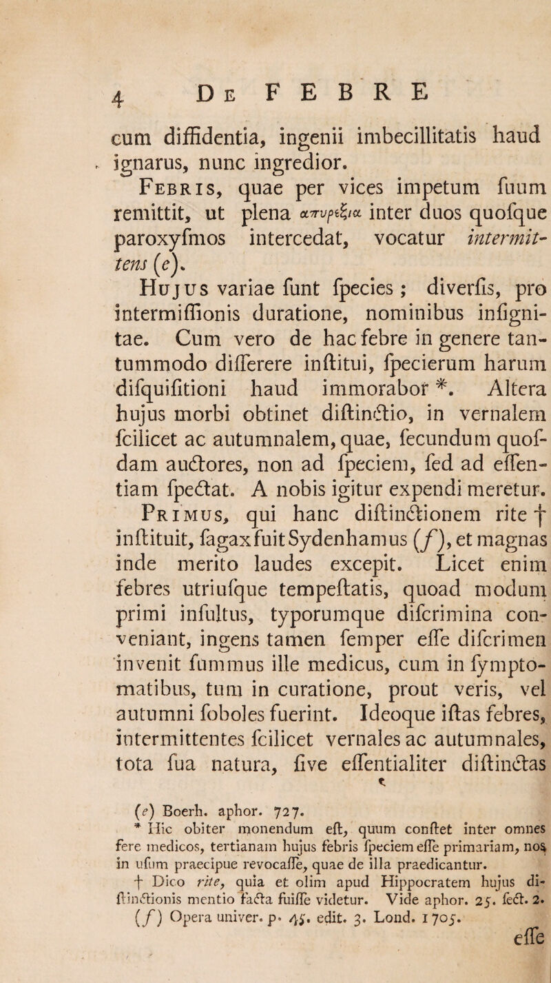 eum diffidentia, ingenii imbecillitatis haud ignarus, nunc ingredior. Febris, quae per vices impetum fuum remittit, ut plena inter duos quofque paroxyfmos intercedat, vocatur intermit¬ tens (e). Hujus variae funt fpecies; diverfis, pro intermiffionis duratione, nominibus infigni- tae. Cum vero de hac febre in genere tan¬ tummodo differere inftitui, fpecierum harum difquifitioni haud immorabor *. Altera hujus morbi obtinet diftinftio, in vernalem fcilicet ac autumnalem, quae, fecundum quof- dam audtores, non ad fpeciem, fed ad effen- tiam fpe&at. A nobis igitur expendi meretur. Pr imus, qui hanc diftin&ionem rite f inftituit, fagaxfuitSydenhamus (/*), et magnas inde merito laudes excepit. Licet enim febres utriufque tempeftatis, quoad modum primi infultus, typorumque difcrimina con¬ veniant, ingens tamen femper effe difcrimen invenit fummus ille medicus, cum in fympto- matibus, tum in curatione, prout veris, vel autumni foboles fuerint. Ideoque iftas febres, intermittentes fcilicet vernales ac autumnales, tota fua natura, live eflentialiter diftin&as * (e) Roerh. aphor. 727. * Hic obiter monendum eft, quum conftet inter omnes fere medicos, tertianam hujus febris fpeciem efle primariam, no$ in ufnm praecipue revocafle, quae de illa praedicantur. f Dico rite, quia et olim apud Hippocratem hujus di» {tinctionis mentio fatfta fui/Ie videtur. Vide aphor. 25. ledi. 2. (f) Opera univer. p. 4$, edit. 3. Lond. 1705. elfe