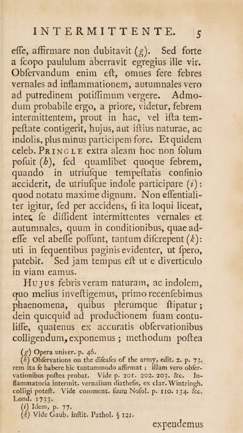 e fle, affirmare non dubitavit (g). Sed forte a fcopo paululum aberravit egregius ille vir, Obfcrvandum enim eft, omnes fere febres vernales ad inflammationem, autumnales vero ad putredinem potiffimum vergere. Admo¬ dum probabile ergo, a priore, videtur, febrem intermittentem, prout in hac, vel illa tem- peftate contigerit, hujus, aut iftius naturae, ac indolis, plus minus participem fore. Et quidem celeb. Pringle extra aleam hoc non folum pofuit (h), fed quamlibet quoque febrem, quando in utriufque tempeftatis confinio acciderit, de utriufque indole participare (i): quod notatu maxime dignum. Non eflentiali- ter igitur, fed per accidens, fi ita loqui liceat, inteu fe diffident intermittentes vernales et autumnales, quum in conditionibus, quae ad- efle vel abefle poflunt, tantum difcrepent (k): uti in fequentibus paginis evidenter, ut fpero, patebit. Sed jam tempus eft ut e diverticulo in viam eamus. Hujus febris veram naturam, ac indolem, quo melius inveftigemus, primo recenfebimus phaenomena, quibus plerumque ftipatur; dein quicquid ad productionem fuam contu- lifle, quatenus ex accuratis obfervationibus colligendum^ exponemus; methodum poftea is) Opera univer. p. 46. (-6) Obfervations on the difeafes of the army, edit. 2. p. 73. rem ita fe habere hic tantummodo affirmat ; illam vero obfer¬ vationibus poftea probat. Vide p. 201. 202. 203. &c. In¬ flammatoria interant, vernalium diathefis, ex clar. Wintringh. colligi poteft. Vide comment. fuuro Nofol. p. 110. 134. Lond. 1733. (i) Idem, p. 77. {k) Vide Gaub. inftit. Pathol. § 121* expendemus