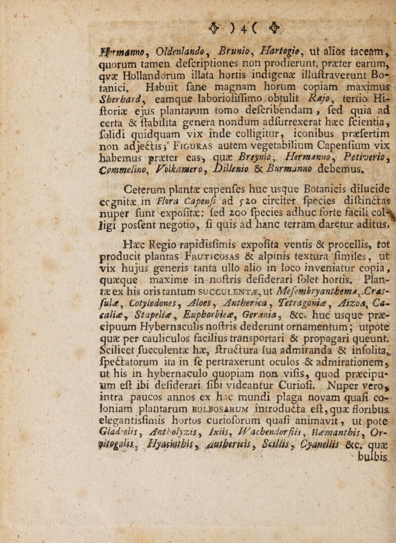 4^-: ) + (; m- W*rmmno^ Oldenhndo^ Brmio^ tit alibs taceam quorum tamen defcriptiones non prodierunt, pr^ter earum, qvx Bollaxidorum illata hortis indigenae illuilraverunt Bo* • tanid; Habuit fane magnam horum copiam maximur Sbertardy eamque laboriofiffimo obtulit tertio Hi- ftorise ejJs plantarum tomo defcribendam , fed quia ad certa & ftabiiita genera nondum adiurrexerat haec fcientia, folidi qiiidquam vix inde colligitur, iconibus praefertim non adjeftis Figuras autem vegetabilium Capenfium vix liabemus praeter easj mx Breynw^^ Hermanna ^ Petivario^ CommeUno^ Folkarnero ^ DiUeniQ Burmmno debemus*. Ceterum plantae capenfes huc usque Botanicis dilucide cognitae in Capmfi f2Lo circiter fpecies difcinclas nuper fant expolitae: led ^qo ipecies adhuc forte facili col-’^ ligi posfent negotio, fi quis ad hanc terram daretur aditus*^ Haec Regio rapidisfimis expolita ventis 6c procellis, tot producit plantas Fruticosas & alpinis textura fimiles, ut vix hujus generis tanta ullo alio in joco inveniatur copia, quaeque maxime in noftris defiderari folet hortis* Plan¬ tae ex his oris tantum SUCCULENTAE, ut Mefemhryantbema^JJiras^ Cotyledones y Moes^ Antherka^ Tetr^gom^ ^ Aizos^ calia^ Stafelia^ EuphovUei^^ Gerania^ 6cc. hue usque pr^- cipuum Hyberiiaculis noftris dederunt ornamentum; utpote quae per cauliculos facilius transportari 8c propagari queunt Scilicet fuGCulentae hae, ftruftura iua admiranda 6c infolita,^. fpedlatorum ita in fe pertraxerunt oculos 6c admirationem 3 ut his in hybernaculo quopiam non vilis, quod pr^cipu- um eft ibi defiderari« libi videantur Curiofi. Nuper vero» intra paucos annos ex hac mundi plagR novam quafi co¬ loniam plantarum bulbosaeum introduoia eft,quae ftoribusi elegantisfimis hortus curioforum quali animavit, ut pote Gladiolis y Antholyzis ^ Ixiis^ M^achendorfiis ^ Ukmanthis^ Or^ Hyamtbk% SuUk^ Cymdlis dnQ. qux • bulbis