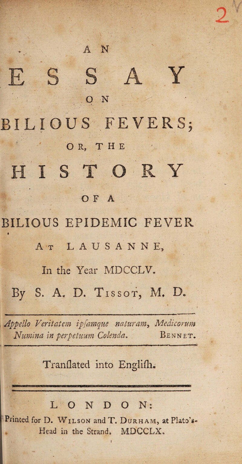 w AN E S , S A ,Y . o N BILIOUS FEVERS; ' O R, T H E H I S T O R Y O F A BILIOUS EPIDEMIC FEVER « ‘ . At LAUSANNE, In the Year MDCCLV. By S. A. D. Tissof, M. D. appello Veritatem ipfamque naturam^ Medicorum Numina in perpetuum Colenda, . Bennet. Tranflated into EngUlli. LONDON: Printed for D. Wilson and T. Durham, at Plato’s- Head in the Strandl MDCCLX, t