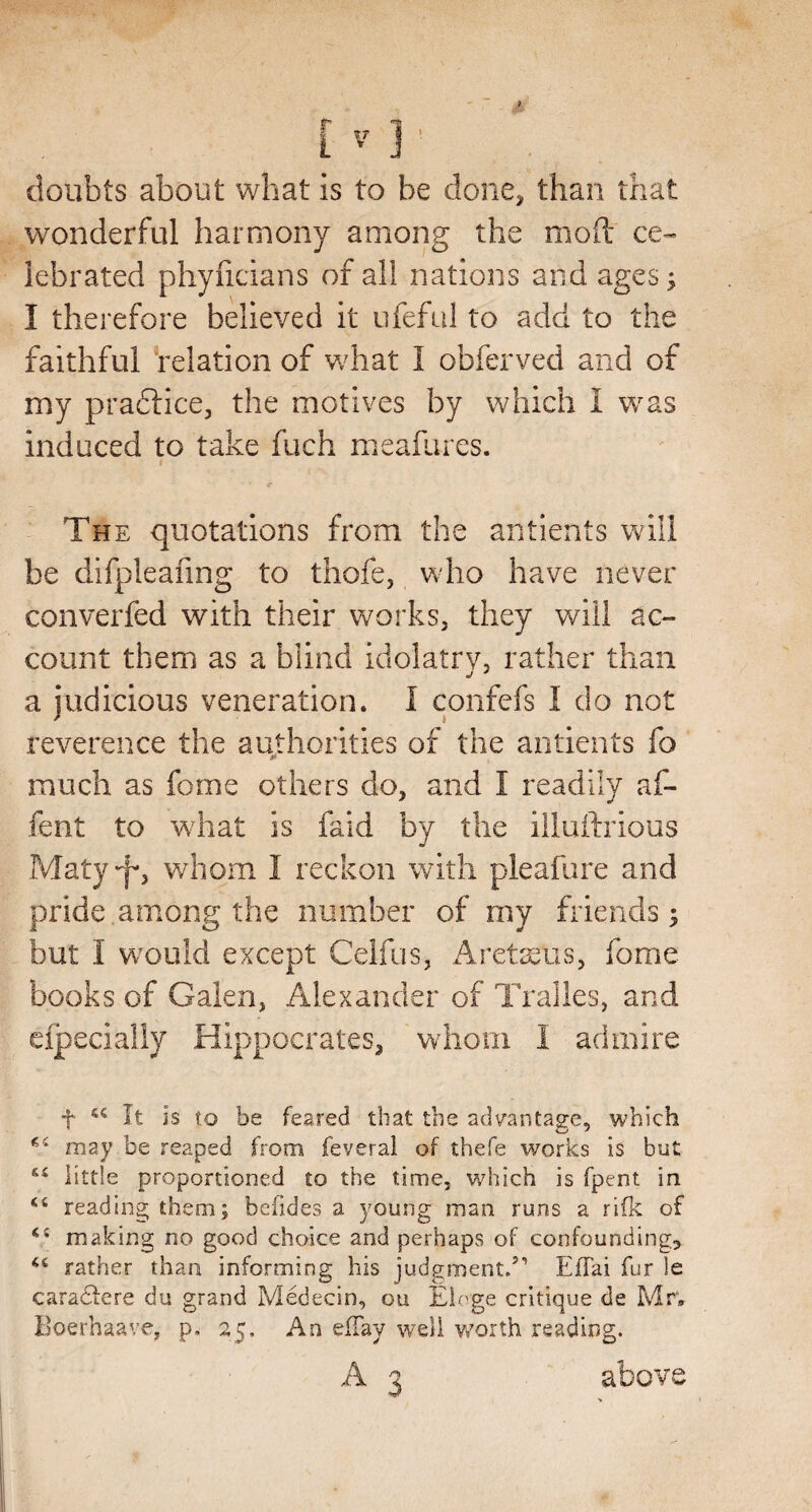 doubts about what is to be done^ than that wonderful harmony among the mod ce¬ lebrated phyiicians of all nations and ages; I therefore believed it ufeful to add to the faithful Velation of what I obferved and of my pradfice, the motives by which I was induced to take fuch meafiires. The quotations from the antients will be difpleafing to thofe, who have never converfed with their works, they will ac¬ count them as a blind idolatrv, rather than a judicious veneration. I confefs I do not reverence the authorities of the antients fo much as fome others do, and I readily af- fent to w^hat is faid by the illuftrious Maty‘'I, whom I reckon with pleafure and pride among the number of my friends; but I would except Celfus, Areteus, fome books of Galen, Alexander of Tralles, and cipecially Hippocrates, whom I admire t It is to be feared that the adt^antage, which may be reaped from feveral of thefe works is but little proportioned to the time, which is fpent in reading them; befides a young man runs a rifk of making no good choice and perhaps of confounding, rather than informing his judgment/’ Eilai fur le cara6lere du grand Medecin, ou Eioge critique de Mr. Boerhaave, p, 25. An elTay well v/orth reading. A 3 above