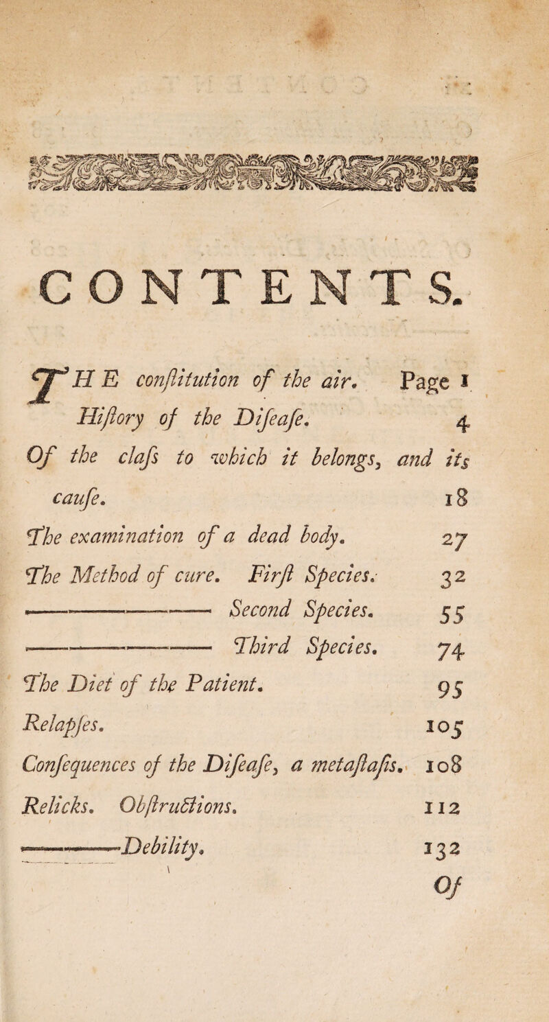 H E conjlitiitlon of the air, Pa^e i Hifiory of the Difeafe, 4 Of the clafs to which it belongs^ and its caufe, ^he examination of a dead body. Tihe Method of cure. Firfl Species. ---— Second Species. --—-^hird Species. 18 27 32 55 74 95 105 fhe Diet of the Patient. Relapjes, Confequences of the Difeafe^ a met aft afs.^ 108 Relicks. ObflruBions. 112 I . ... I •Debility. 133 0/