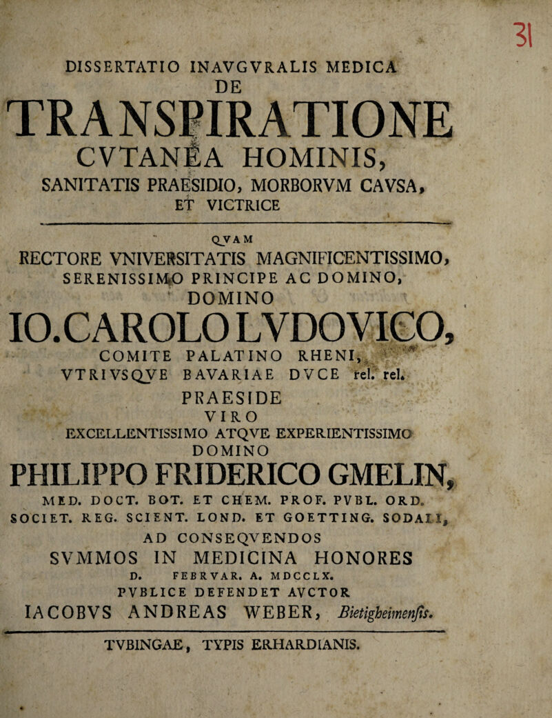 DISSERTATIO INAVGVRALIS MEDICA DE CVTANfiA hominis, SANITATIS PRAESIDIO, MORBORVM CAVSA, ET VICTRICE QVAM RECTORE VNIVERSITATIS MAGNIFICENTISSIMO, SERENISSIMO PRINCIPE AC DOMINO, * DOMINO IO.CAROLO LVDOVIGO, COMITE PALATINO RHENI, * VTRIVSQVE B AVARI A E DVCE rei. rei. PRAESIDE VIRO EXCELLENTISSIMO ATQVE EXPERIENTISSIMO DOMINO PHILIPPO FRIDERICO GMELIN, MED. DOCT. BOT. ET CHEM. PROF. PVBE. ORD. SOCIET. REG. SCIENT. LOND. ET GOETTING. SODAII, AD CONSEQVENDOS SVMMOS IN MEDICINA HONORES D. FEBRVAR. A. MDCCLX. PVBLICE DEFENDET AVCTOR IACOBVS ANDREAS WEB ER, Bktigheimenfis. TVBINGAE, TYPIS ERHAR.DIANIS.