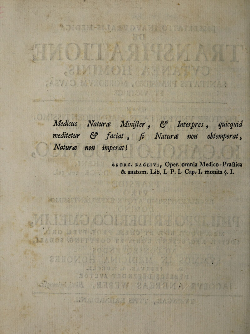 / * • • Medicus Natura Minifier, & Interpres * quicquid meditetur & faciat , fi Natura neri obtemperat > Natura noti imperati e o r g. BAdLivir Oper. Gmnia Medico - Pra&ica