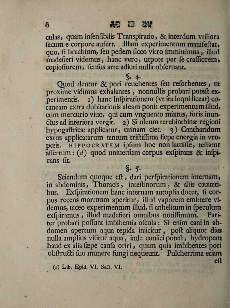 culas, quam infenfibilis Transpiratio, & interdum vtiliora fecum e corpore aufert. Illam experimentum manifeftat, quo, fi brachium, feu pedem ficco vitro immittimus, illud madefieri videmus, hanc vero, utpote per fe cradiorem, copiofiorem, fenfus arte adiuti nulla obferuant. §• 4- Quod dentur & pori reuehentes feu relbrbentes, ut proxime vidimus exhalantes , nonnullis probari poteft ex¬ perimentis. 1) hanc Infpirationem (vt ita loqui liceat) cu¬ taneam extra dubitationis aleam ponit experimentum illud, cum mercurio viuo, qui cum vnguento mixtus, foris inun- ftus ad interiora vergit. 2) Si oleum terebinthinae regioni hypogaftricae applicatur, urinam ciet. 3) Cantharidum extus applicatarum tantum triftiflima ia’pe energia in vro- poeis. Hippocratem ipfum hoc nonlatuifle, teftatur afiertum: (d) quod uniuerfum corpus exfpirans & infpi- rans fit. §• 5- Sciendum quoque eft, dari perfpirationem internam, in abdominis, Thoracis, inteftinorum , 6c aliis cauitati- bus. Exfpirationem hanc internam autopfia docet, fi cor¬ pus recens mortuum aperitur, illud vaporem emittere vi¬ demus, taceo experimentum illud, fi anhelitum in fpeculum exfuiramus, illud madefieri omnibus notiflimum. Pari¬ ter probari poftunt imbibentia ofcula : Si enim cani in ab¬ domen apertum aqua tepida iniicitur, poft aliquot dies nulla amplius vifitur aqua, inde coniici poteft, hydropem haud ex alia faepe caufa oriri, quam quia imbibentes pori obftrufti fuo munere fungi nequeunt. Pulcherrima etiam eft 00 Lib. Epid. VI. Sea. VI.