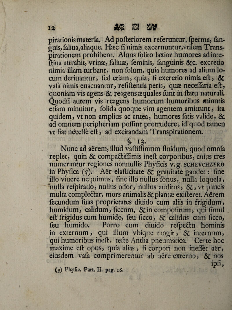 pirationis materia. Ad pofteriorem referuntur, fperma, fan- guis> faliua,aliaque. Haec fi nimis excernuntur,vtilem Trans- pirationem prohibent. Aluus folito laxior humores adinte- ftina attrahit, vrinx, faliuae, feminis, (anguinis 8cc. excretio nimia illam turbant, non folum, quia humores ad alium lo¬ cum deriuantur, fed etiam, quia, fi excretio nimia eft, & va(a nimis euacuantur, refiftentia perit, quae neceflaria eft, quoniam vis agens & reagens aequales funt in ftatu naturali. Quodfi autem vis reagens humorum humoribus minutis etiam minuitur, folida quoque vim agentem amittunt, ita quidem, vtnon amplius ac antea, humores fatis valide, & ad omnem peripheriam poffint protrudere, id quod tamen vt fiat neJcefle eft, ad excitandam Transpirationem. §• Nunc ad aerem, illud vaftiffimum fluidum, quod omnia replet, quin & compa&iffimis ineft corporibus, cuius tres numerantur regiones nonnullis Phyficis v.g. schevchzero in Phyfica (<7). Aer elafticitate &; grauitate gaudet: fine illo viuere nequimus, fine illo nullus fonus, nulla loquela, 'nulla refpiratio, nullus odor, nullus auditus, &, vt paucis multa compleftar, mors animalis &; plantae exifteret. Afirem fecundum (uas proprietates diuido cum aliis in frigidum, humidum, calidum, ficcum, &in compofitum, qui fimul eft frigidus cum humido, feu ficco, & calidus cum ficco, feu humido. Porro eum diuido refpeehi hominis in externum, qui illum vbique tangit, & internum, qui humoribus ineft, tefte Antlia pneumatica. Certe hoc maxime eft opus, quia alias, fi corpori non ineflet aer, eiusdem vafa comprimerentur ab aere externo, & nos ipfi, (j) Phylle. Part. II. pag. 16.