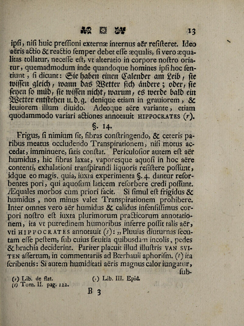 *s m sv -i3 ipfi j nifi huic preffioni extern® internus aSr refifteret. Ideo aeris a£tio & reaftio femper debet efle squalis, fi vero squa¬ litas tollatur, necefle eft, vt alteratio in corpore noftro oria¬ tur, quemadmodum inde quandoque homines ipfi hoc fen- tiunt, fi dicunt: <5te babett etttett (Jalettber arn geib, ftc tiotffett glrid), tumtn bad 2£etfer f;ct) dnbere; obcr, ftc fepeit fo mub, fte ttuffen md)t, tuarum, es tuerbe balb eitt SBetter entftebeu U. b. g. denique etiam in grauiorem , & leuiorem illum diuido. Adeoque aere variante, etiam quodammodo variari a&iones annotauit Hippocrates (r). §• *4* Frigus, fi nimium fit, fibras conftringendo, & ceteris pa¬ ribus meatus occludendo Transpirationem, nifi motus ac¬ cedat, imminuere, fatis conftat. Periculofior autem eft aer humidus, hic fibras laxat, vaporesque aquofi in hoc aere contenti, exhalationi tranfpirandi liquoris refiflere poflunt, idque eo magis, quia, iuxta experimenta §. 4. dantur refor- bentes pori, qui aquofum laticem reforbere credi poflunt. /Equales morbos cum priori facit. Si fimul eft frigidus & humidus , non minus valet Transpirationem prohibere. Inter omnes vero aer humidus & calidus infenfiflxmus cor¬ pori noftro eft iuxta plurimorum practicorum annotatio¬ nem, ita vt putredinem humoribus inferre poflit talis aer, vti Hippocrates annotauit (.?): „Pluuias diuturnasfecu- tam efle peftem, fub cuius fieuitia quibusdam incolis, pedes &. brachia deciderint. Pariter placuit illud illuftris van svi- ten aflertum, in commentariis ad Bcerhauii aphorifm. (f) ita fcribentis: Si autem humiditati aeris magnus calor iungatur, fub- (r) Lib. de flat. (i) Tom. II. pag. 112. (>) Lib. III. Epirf.