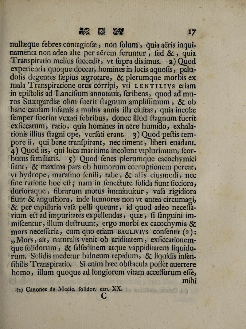 nullaeque febres contagiofe, non folum, quia aeris inqui¬ namenta non adeo alte per aerem feruntur , ied & , quia Transpiratio melius fuccedit, vt fupra diximus, a) Quod experientia quoque doceat, homines in locis aquofis, palu- doiis degentes faepius aegrotare, & plerumque morbis ex mala Transpiratione ortis corripi, vti lentilivs etiam in epiftolis ad Lancifium annotauit, fcribens, quod ad mu¬ ros Stuttgardiae olim fuerit ftagmim ampliffimum , & ob hanc caufam infamis a multis annis illa ciuitas, quia incolae femper fuerint vexati febribus, donec illud ftagnum fuerit exficcatum, ratio, quia homines in aere humido, exhala¬ tionis illius ftagni ope, verfati erant. 3) Quod peftis tem¬ pore ii, qui bene tranfpirant, nec timent, liberi euadant. 4) Quod iis, qui loca maritima incolunt vtplurimum, fcor- butus familiaris. 5) Quod fenes plerumque cacochymici fiant, & maxima pars ob humorum corruptionem pereat, vt hydrope, marafmo fenili, tabe, & aliis eiusmodi, nec fine ratione hoc eft; nam in fenectute folida fiunt ficciora, durioraque, fibrarum motus imminuitur, vafa rigidiora fiunt &. anguftiora, inde humores non vt antea circumagi, & per capillaria vafa pelli queunt, id quod adeo necefia- rium eft ad impuritates expellendas, quae, fi fanguini im- mifcentur, illum deftruunt, ergo morbi ex cacochymia & mors neceflaria, cum quo etiam baglivivs confentit (2): „Mors, ait, naturalis venit ob ariditatem, exficcationem- que folidorum , & falfedinem atque vappiditatem liquido¬ rum. Solidis medetur balneum tepidum, & liquidis infen- fibilis Transpiratio. Si enim haec obftacula poflet auertere homo, illum quoque ad longiorem vitam acceflurum efie, mihi (z) Canones de Medie, folidor, ean. XX.