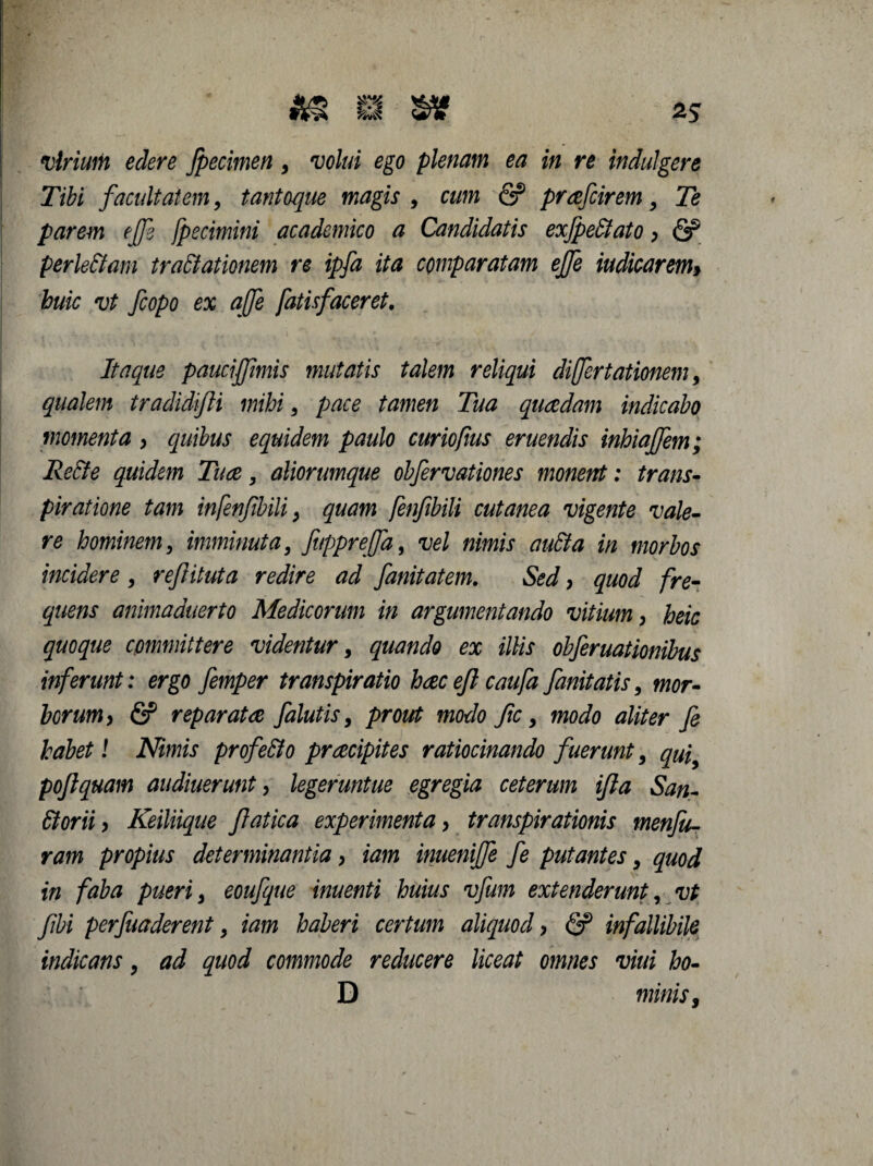 virium edere fpecimen, 'uo//# ego plenam ea in re indulgere Tibi facultatem, tantoque magis , a/m (2? prafcirem, Te parem effe fpe cimini academico a Candidatis exfpe&ato, & perle&am traCtationem re ipfa ita comparatam ejfe indicarem> huic vt fcopo ex qjfe fatisfaceret. Itaque pauci'fimis mutatis talem reliqui differtationem, qualem tradidifti mihi, pace tamen Tua quaedam indicabo momenta y quibus equidem paulo curiofms eruendis inhiaffem; ReCte quidem Tuae, aliorumque obfervationes monent: trans- piratione tam infenfibili, quam fenfibili cutanea vigente vale¬ re hominem, imminuta, JuppreJfa, vel nimis auCta in morbos incidere , rejiituta redire ad fanitatem. Sed, quod fre¬ quens animaduerto Medicorum in argumentando vitium > heic quoque committere videntur, quando ex illis obferuationibus inferunt: ergo femper transpiratio haec efl caufa fanitatis, mor¬ borum y & reparatae /alutis, prout modo fic, modo aliter fe habet l Nimis profe&o praecipites ratiocinando fuerunt, quiy pojlquam audiuerunt, legeruntue egregia ceterum ijla San- ffiorii y Keiliique Jlatica experimenta, transpirationis menfu- ram propius determinantia > iam inueniffe fe putantes, quod in faba pueri, eoufque inuenti huius vfum extenderunt, vt fibi perfuaderent, iam haberi certum aliquod y & infallibile indicans, ad quod commode reducere liceat omnes vini ho- D minis 9