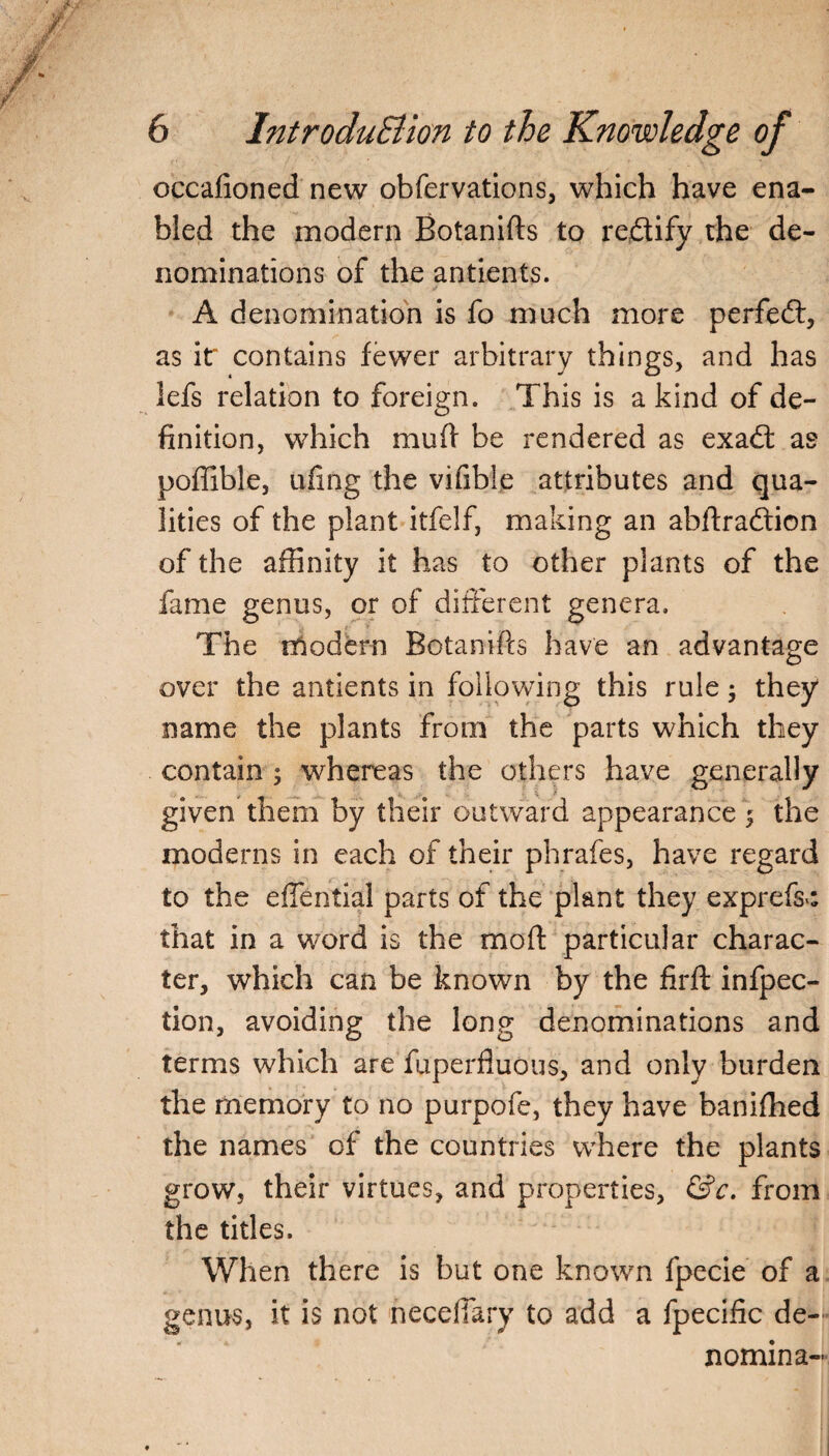 occafioned new obfervations, which have ena¬ bled the modern Botanifts to rectify the de¬ nominations of the antients. A denomination is fo much more perfedt, as it' contains fewer arbitrary things, and has lefs relation to foreign. This is a kind of de¬ finition, which muff be rendered as exadt as poffible, ufing the vifible attributes and qua¬ lities of the plant itfelf, making an abftradtion of the affinity it has to other plants of the fame genus, or of different genera. The modern Botanifts have an advantage over the antients in following this rule; they name the plants from the parts which they contain ; whereas the others have generally given them by their outward appearance 5 the moderns in each of their phrafes, have regard to the efTential parts of the plant they exprefs>: that in a word is the moft particular charac¬ ter, which can be known by the firft infpec- tion, avoiding the long denominations and terms which are fuperfluous, and only burden the memory to no purpofe, they have banifhed the names of the countries where the plants grow, their virtues, and properties, &c. from the titles. When there is but one known fpecie of a genus, it is not neceftary to add a fpecific de- nomina-