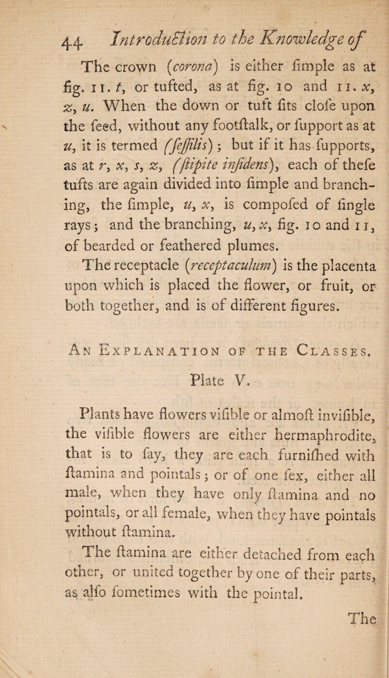 The crown (corona) is either Ample as at fig. ir. t, or tufted, as at fig. 10 and n. x> zy u. When the down or tuft fits dole upon the feed, without any footftalk, or fupport as at it is termed (fefdis) ; but if it has fupports, as at r, x, s, z> (ftipite infidens), each of thefe tufts are again divided into iimple and branch¬ ing, the fimple, u, x, is compofed of fingle rays; and the branching, u, x, fig. 10 and 113 of bearded or feathered plumes. The receptacle (receptaculum) is the placenta upon which is placed the flower, or fruit, or both together, and is of different figures. An Explanation of the Classes. Plate V. Plants have flowers vifible or almoft invifible, the viiible flowers are either hermaphrodite, that is to fay, they are each furniihed with flamina and pointals 5 or of one fex, either all male, when they have only flamina and no pointals, or all female, when they have pointals without flamina. The flamina are either detached from each other, or united together by one of their parts, as alfo fometimes with the pointal.