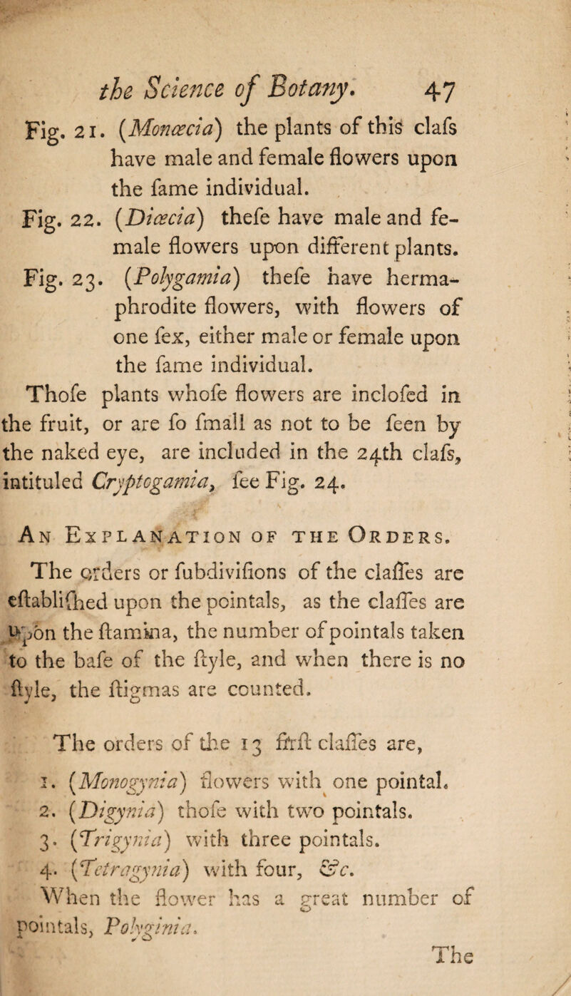 Fig. 21. (Moncecia) the plants of this clafs have male and female flowers upon the fame individual. Fig. 22. (Dicecia) thefe have male and fe¬ male flowers upon different plants. Fig. 23. (Polygamia) thefe have herma^ phrodite flowers, with flowers of one fex, either male or female upon the fame individual. Thofe plants whofe flowers are inclofed in the fruit, or are fo fmall as not to be feen by the naked eye, are included in the 24th clafs, intituled Cryptcgamia, fee Fig. 24. An Explanation of the Orders. The orders or fubdivifions of the claffes are eftablifhed upon the pointals, as the claffes are p^on the ftamkia, the number of pointals taken to the bafe of the ftyle, and when there is no ftvle, the ftigmas are counted. The orders of tire 13 6‘rfl: claiTes are, 1. (Monogynia) flowers with one pointah 2. (Digynia) thofe with two pointals. 3. (Trigynia) with three pointals. 4. (Pctragynia) with four, &c. When the flower has a great number of o pointals, Polyginia.