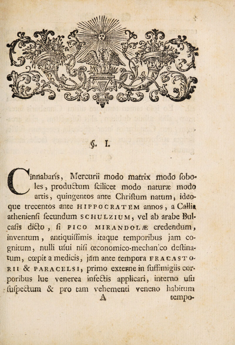 Cinnabaris, Mercurii modo matrix modo lobo» les, productum fcilicet modo naturae modo artis, quingentos ante Chriftum natum, ideo- que trecentos ante Hippocratem annos, a Gallia athenienfi fecundum schulzium, vel ab arabe Bul- cafis di£to , fi pico mirandol/e credendum, inventum, antiquilfimis itaque temporibus jam co¬ gnitum , nulli ufui nifi ceconomico-mechan:co deffina- tum, ccepit a medicis, jam ante tempora fracasto- rii & pakacelsi, primo externe in fuffimigiis cor¬ poribus lue venerea infeftis applicari, interno ufu •fulpectum & pro tam vehementi veneno habitum A eempo-