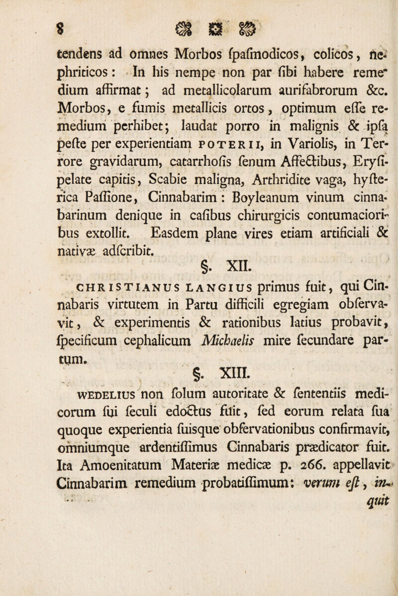 tendens ad omnes Morbos fpafmodicos, colicos, ne¬ phriticos : In his nempe non par fibi habere reme* dium affirmat; ad metallicolarum aurifabrorum &c. Morbos, e fumis metallicis ortos, optimum efle re¬ medium perhibet; laudat porro in malignis & ipfa pede per experientiam poterii, in Variolis, in Ter¬ rore gravidarum, catarrhofis fenum Affe&ibus, Eryfi- pelate capitis, Scabie maligna, Arthridite vaga, hyfle- rica Paffione, Cinnabarim : Boyleanum vinum cinna* barinum denique in cafibus chirurgicis contumaciori bus extollit. Easdem plane vires etiam artificiali & nativae adfcribit. §. XII. Christianus eangius primus fuit, qui Cin¬ nabaris virtutem in Partu difficili egregiam obferva- vit, & experimentis & rationibus latius probavit, Ipecificum cephalicum Michuelis mire fecundare par¬ tum. §. XIII. wedelius non folum autoritate & fententiis medi¬ corum fui feculi edoclus fuit, fed eorum relata fua quoque experientia fuisque obfervationibus confirmavit, omniumque ardentiffimus Cinnabaris praedicator fuit. Ita Amoenitatum Materiae medicae p. 266. appellavit Cinnabarim remedium probatiffimum: verum ejt, in~ quit