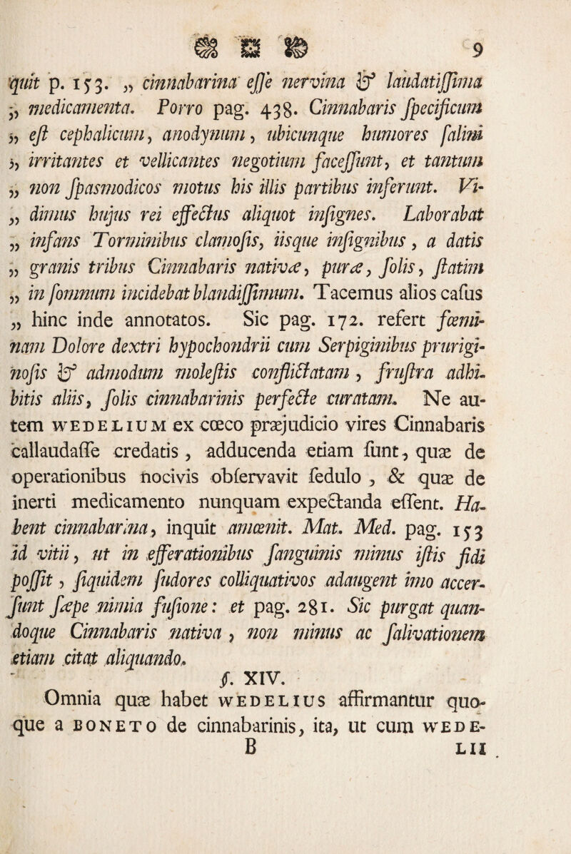 quit p. 133. „ cinnabarim ejje nervina laudatijjima •, medicamenta. Porro pag. 438. Cinnabaris Jpecificum -,, eji cephalicum, anodynwn, ubicunque humores falini ,, irritantes et vellicantes negotium facejfunt, et tantum „ non fpasmodicos motus his illis partibus inferunt. Vi- „ divius hujus rei effectus aliquot infignes. Laborabat „ infans Torminibus clamojis, iis que infignibus, a datis „ granis tribus Cinnabaris nativae, pura, felis, fatim „ in fomnum incidebat blandijjimum. Tacemus alios cafus „ hinc inde annotatos. Sic pag. 172. refert fami¬ liam Dolore dextri hypochondrii cum Serpiginibus prurigi- nofis admodum moleflis confliffatam, frufra adhi- bitis aliis, felis cinnabarinis perfette curatam. Ne au¬ tem wEBEiiuM ex coeco praejudicio vires Cinnabaris callaudaffe credatis, adducenda etiam funt, quae de operationibus nocivis obfervavit fedulo , & quae de inerti medicamento nunquam expectanda effient. Ha¬ bent cinnabarina, inquit amcenit. Mat. Med. pag. 1^3 id vitii, ut in efferationibus f anguinis minus iflis fidi pojfit, f quidem fudores colliquativos adaugent imo accer- funt f ape nimia fufione: et pag. 281. Sic purgat quan¬ doque Cinnabaris nativa , non minus ac falivationem etiam citat aliquando, §. XIV. Omnia quae habet wedelius affirmantur quo¬ que a boneto de cinnabarinis, ita, ut cum wede- B L11 *