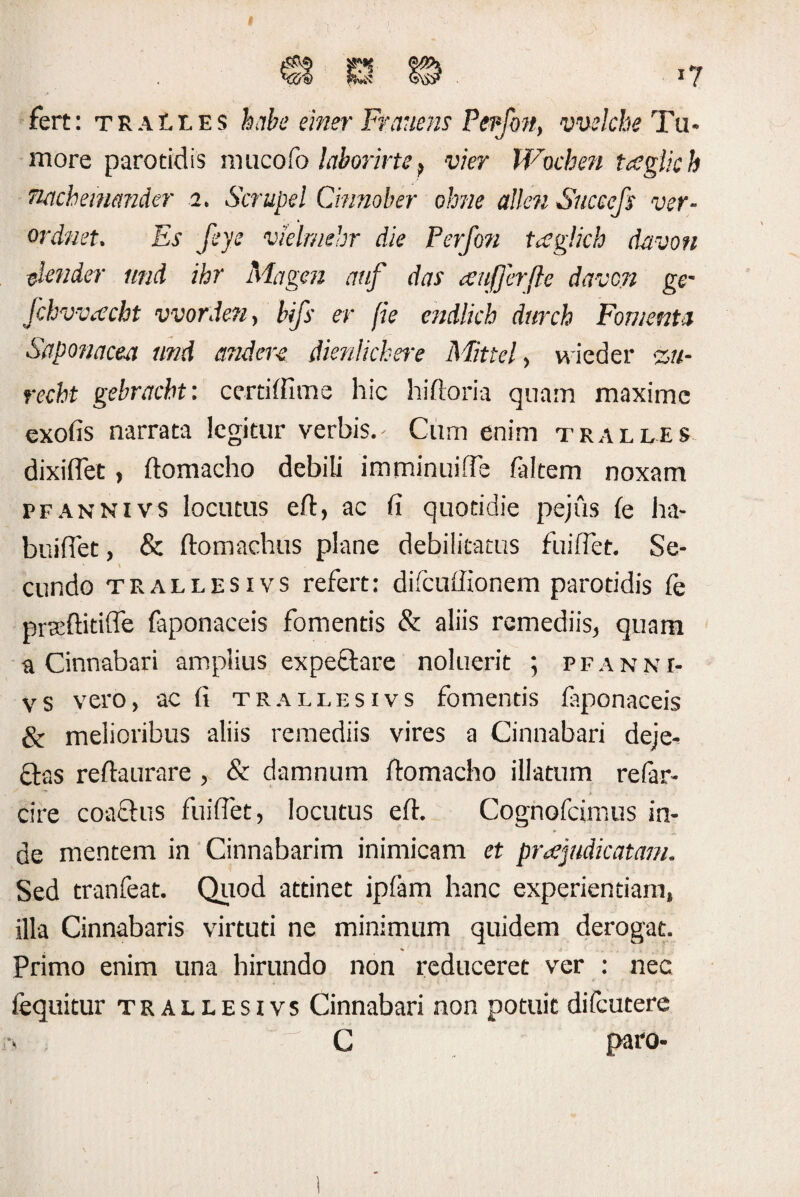 fert: TRAti.ES habe einer Ftanens Pepfon, vvelche Tu¬ more parotidis mucofo laborirte9 vier Wochen tceglich TUtcheinmder 2. Scrupei Cmnober ohne allen Succefs ver- ordnet. Es feye vklrmhr die Perfon tcsglich davon elender und ihr Magen cmf das ceufjerfte davcn ge- Jchvvtfcht vvorden, bifs er fie endlich durch Fomenta Saponacea und and ere dienlichere Mattel, wieder %«- recht gebracbt: certiffime hic hiftoria quam maxime exofis narrata legitur verbis.' Cum enim tralles dixiflet, flomacho debili imminuifle faltem noxam pfannivs locutus eft, ac fi quotidie pejus fe ha- buiflet, & ftomachus plane debilitatus fuiflet. Se- ' \ eundo trallesivs refert: difcuflionem parotidis fe praeftidfle faponaceis fomentis & aliis remediis, quam a Cinnabari ampiius expeftare noluerit ; p f a n n i- vs vero, ac fi trallesivs fomentis faponaceis & melioribus aliis remediis vires a Cinnabari deje¬ ctas reftaurare , & damnum ftomacho illatum refar- cire coactus fuiflet, locutus eft. Cognofcimus in¬ de mentem in Cinnabarim inimicam et pr<£judicatam. Sed tranfeat. Quod attinet ipfam hanc experientiam, illa Cinnabaris virtuti ne minimum quidem derogat. Primo enim una hirundo non reduceret ver : nec fequitur trallesivs Cinnabari non potuit difeutere C paro- t