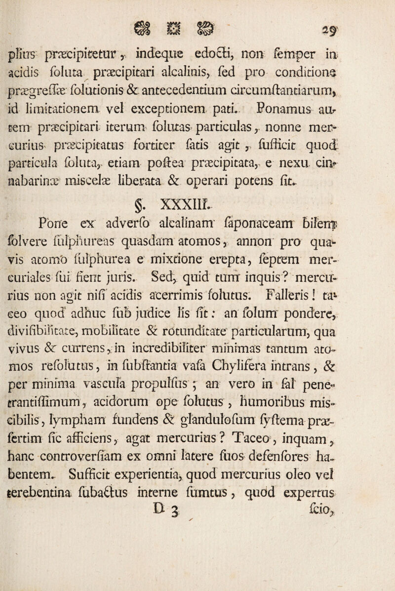 piius- prtecipitetur T indeque edo£K, no» femper ire acidis foluta praecipitari alcalinis, fed pro conditione prtegreffe folutionis & antecedentium circumdandarum, id limitationem vel exceptionem pati. Ponamus au¬ tem praecipitari iterum follitas particulas, nonne mer¬ curius- praecipitatus fortiter fatis agit r fufficit quod particula foluta,- etiam poftea praecipitata,, e nexu, cin* aabarinae miscelae liberata & operari potens fit. §. XXXIIL Pone ex adverfo alcalinam faponaceam bilem: folverc fulphureas quasdam atomos, annon pro quae¬ vis atomo fulphurea e mixtione erepta, feptem mer- euriales fui fient juris. Sed, quid tum inquis ? mercu¬ rius non agit nifi acidis acerrimis follitus. Falleris! ta¬ ceo quod adhuc fub judice lis fit: an fblum pondere, divifibifitate, mobilitate St rotunditate particularum, qua vivus & currens, in incredibiliter minimas tantum ato¬ mos refolimis, in fubfrantia vafa Chylifera intrans , & per minima vascula propulfus ; an vero in fal' pene- trantidimum, acidorum ope folutus , humoribus mis- cibilis, lympham fundens & glandulofum fyftema prae- fertim fic afficiens, agat mercurius? Taceo, inquam, hanc controverfiam ex omni latere fiios defenfores ha¬ bentem. Sufficit experientia, quod mercurius oleo vel lerebentina fubafius interne fumtus, qudd expertus