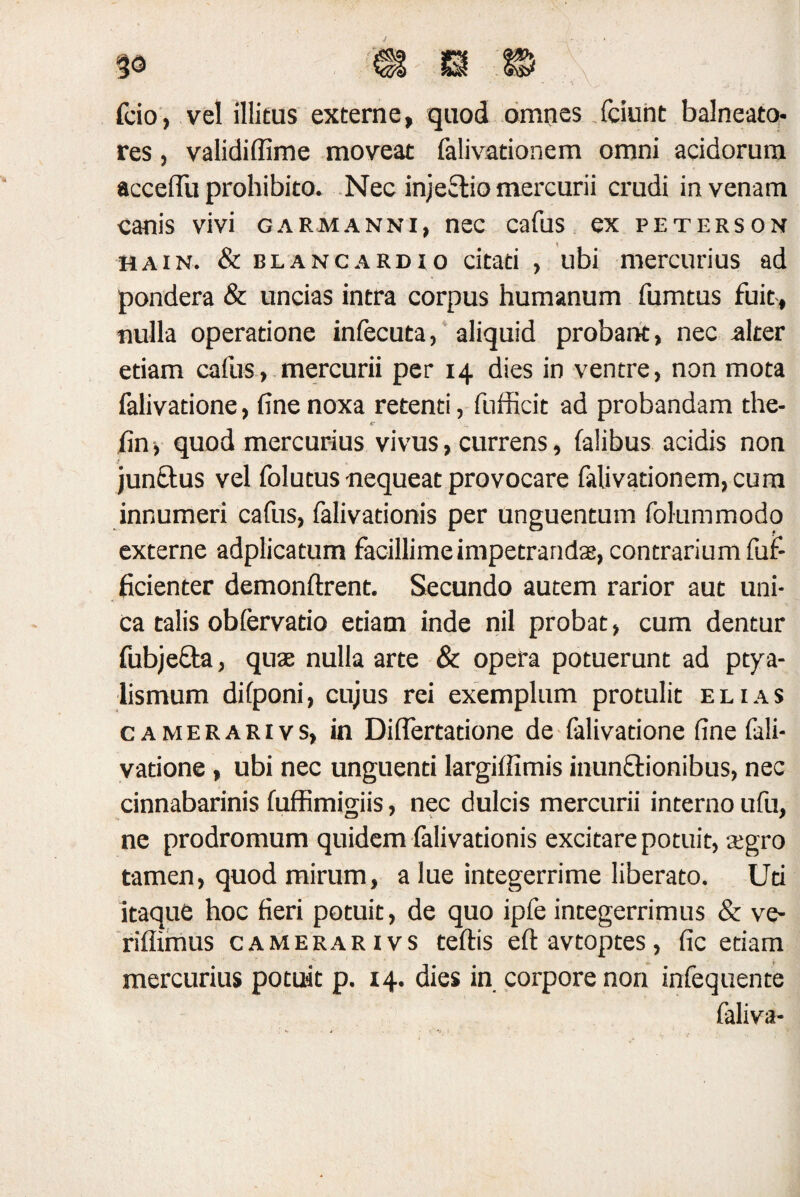 fcio, vel illitus externe, quod omnes fciunt balneato¬ res , validiffime moveat (alivationem omni acidorum acceflu prohibito. Nec injectio mercurii crudi in venam canis vivi gaemanni, nec cafus ex peterson hain. & blancardio citati , ubi mercurius ad pondera & uncias intra corpus humanum fumtus fuit, nulla operatione infecuta, aliquid probant, nec alter etiam cafus, mercurii per 14 dies in ventre, non mota falivatione, fine noxa retenti, fufficit ad probandam the- t' fin, quod mercurius vivus, currens, falibus acidis non junftus vel folutus nequeat provocare falivationem,cum innumeri cafus, falivationis per unguentum folummodo externe adplicatum facillime impetrandas, contrarium fuf- ficienter demonftrent. Secundo autem rarior aut uni¬ ca talis obfervatio etiam inde nil probat, cum dentur fubjefta, quae nulla arte & opera potuerunt ad ptya¬ lismum dilponi, cujus rei exemplum protulit elias camerarivs, in Diftertatione de falivatione fine fali¬ vatione , ubi nec unguenti largiffimis inunctionibus, nec cinnabarinis fuffimigiis, nec dulcis mercurii interno ufu, ne prodromum quidem falivationis excitare potuit, aegro tamen, quod mirum, a lue integerrime liberato. Uti itaque hoc fieri potuit, de quo ipfe integerrimus & ve- riflimus camerarivs teftis eft avtoptes, fic etiam mercurius potuit p. 14. dies in corpore non infequente faliva-