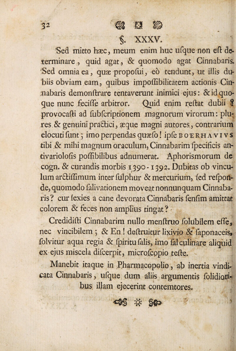 Sed mitto hac, meum enim huc ufque non efl: de¬ terminare , quid agat , & quomodo agat Cinnabaris, ‘Sed omnia ea, quae propofui, eo tendunt, ut illis du¬ biis obviam eam, quibus impoffibilitatem actionis Cin- t- 'nabaris demonftrare tentaverunt inimici ejus: & id quo¬ que nunc feci (Te arbitror. Quid enim reflat dubii ? provocafti ad fubfcriptionem magnorum virorum: plu- res & genuini praftici, aeque magni autores,, contrarium elocuti funt; imo perpendas quaefo! ipfe b o e rh a v i v s tibi & mihi magnum oraculum. Cinnabarim fpecificis an- tivariolofis poflibilibus adnumerat. Aphorismorum de cogn. & curandis morbis 1390 -1392. Dubitas ob vincu¬ lum arctiflimum inter fulphur & mercurium, fed reiport- de, quomodo falivationem moveat nonnunquain Cinnaba¬ ris ? cur lexies a cane devorata Cinnabaris fenfim amittat colorem & feces non amplius tingat ? Credidifti Cinnabarim nullo menftruo folubilem e fle, nec vincibilem ; & En ! deflruitur lixivio &' iaponaceis* folvitur aqua regia & fpiritu falis, imo falculinare aliquid ex ejus miscela difcerpit, microfeppio tefte. Manebit itaque in Pharmacopolio, ab inertia vindi¬ cata Cinnabaris, ufque dum aliis argumentis folidiori- bus illam ejecerint contemtores. ’ i