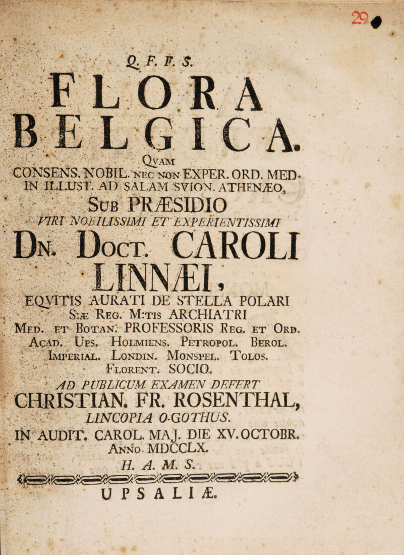 CONSENS.NOBIL. nec ngnEXPER.ORD. MED- IN ILLUST. AD SALAM SVION. ATHENIO, Eoyrris aurati de stella polari S:ffi Reg. M:tis ARCHIATRI Med. et Botan: PROFESSORIS Reg. et Orb. Acad. Ups. Holmiens. Petrofol. Berol. Lmperial. Londin. Monspel. Tolos. Florent. SOCIO. •• AD PUBLICUM- EXAMEN DEFERT CHRISTIAN. FR. ROSENTHAL, LINCOPIA O-GOTHUS. IN AUDIT. CAROL. MAJ. DIE XV.OCTOBR. Anno MDCCLX. H. A. M. S. U P S A L I £