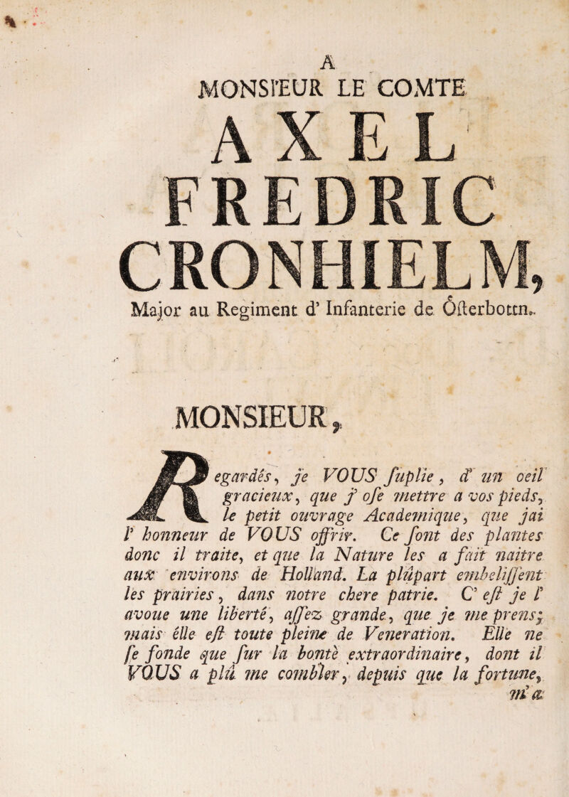 MONSFEUR LE COMTE AXE U MU FREDRIC Major au Regiment d5 Infanterie de 6iierbotrru MONSIEUR, W^egardes, je VOUS fuplie, ct un oeiT wk grac*elix-> clue f °fe niettre a vos piedsr IL le petit ouvrage Academique, que jai i7 honneur de VOUS offrir. Ce font des plantes donc il traite, et que la Nature les a fait naitre ause environs de Hollund. La p lupart embelijjent les prairies ? dans notre cbere patrie, C efi je i avoue une liberte\ ajfez grande.^ que je me prens; viais ede eji toute pleine de Veneration. Ede ne [e fonde que fur la bonte extraordinaire 9 dont il VOUS a phl me cambier y depuis que la fortzme$ vi m