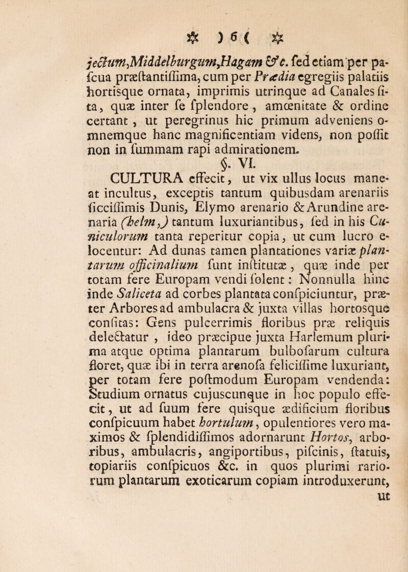 jectumJMiidelburgumJlagam &c. fed etiam per pa- fcua praeftantiffima, cum per Pradia egregiis palatiis hortisque ornata, imprimis utrinque ad Canales li¬ ta, quae inter fe fplendore , amoenitate & ordine certant , ut peregrinus hic primum adveniens o- mnemque hanc magnificentiam videns, non poflit non in fummam rapi admirationem. §• VI. CULTURA effecit, ut vix ullus locus mane¬ at incultus, exceptis tantum quibusdam arenariis licciffimis Dunis, Elymo arenario &Arundine are¬ naria ('helm,) tantum luxuriantibus, fed in his Cu¬ niculorum tanta reperitur copia, ut cum lucro e- locentur: Ad dunas tamen plantationes vzrix plan¬ tarum officinaliwn funt inllitutz, quae inde per totam fere Europam vendi folent: Nonnulla hinc inde Saliceta ad corbes plantata confpiciuntur, prae- ter Arbores ad ambulacra & juxta villas hortosque confitas: Gens pulcerrimis floribus pras reliquis dele&atur , ideo praecipue juxta Harlemum pluri* ma atque optima plantarum bulbofarum cultura floret, quae ibi in terra arenofa feliciffime luxuriant, per totam fere poftmodum Europam vendenda: Studium ornatus cujuscunque in hoc populo effe¬ cit , ut ad fuum fere quisque aedificium floribus confpicuum habet hortulum, opulentiores vero ma¬ ximos & fplendidiffimos adornarunt Hortos, arbo¬ ribus, ambulacris, angiportibus, pifeinis, ftatuis, topiariis confpicuos &c. in quos plurimi rario- rum plantarum exoticarum copiam introduxerunt, ut