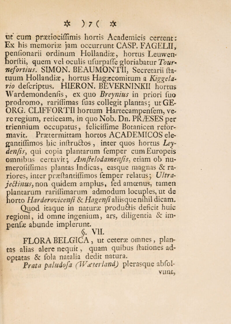 tit cum pmtociffimis hortis Academicis certent: Ex his memoriae jam occurrunt CASP. FAGELII, Eendonarii ordinum Hollandiae, hortus Leuwen- ordii, quem vel oculis ufurpafle gloriabatur Tour* nefariius. SIMON. BEAUMONTII, Secretarii da¬ tuum Hollandiae, hortus Hagaecomitum a Kiggela- rio defcriptus. HIERON. BEVERNINKII hortus Wardemondenfis, ex quo Breynius in priori Tuo prodromo, rariffimas fuas collegit plantas; utGE- ORG. CLIFFORTII hortum Hartecampenfem, ve¬ re regium, reticeam, in quo Nob. Dn. PRiESES per triennium occupatus, feliciffime Botanicen refor¬ mavit. Praetermittam hortos ACADEMICOS ele- gandffimos hic indruQros, inter quos hortus Ley- den/is, qui copia plantarum femper cumEuropeis omnibus certavit-, Amftelodamenjis, etiam ob nu- merofiffimas plantas Indicas, easque magnas & ra¬ riores, inter praedantiffimos femper relatus; Ultra- jeclinus,non quidem amplus, fed amoenus, tamen plantarum rariffimarum admodum locuples, ut de horto Harderovicenfi ScHagenfiiXdsoyat nihil dicam. Quod itaque in naturae produftis deficit huic regioni, id omne ingenium, ars, diligentia & im- penfae abunde implerunt. §• VII. FLORA BELGICA, ut ceterae omnes, plan¬ tas alias alere nequit, quam quibus dationes ad¬ optatas & fola natalia dedit natura. Prata paludofa (Watteri and) plerasque abfol- vunc,