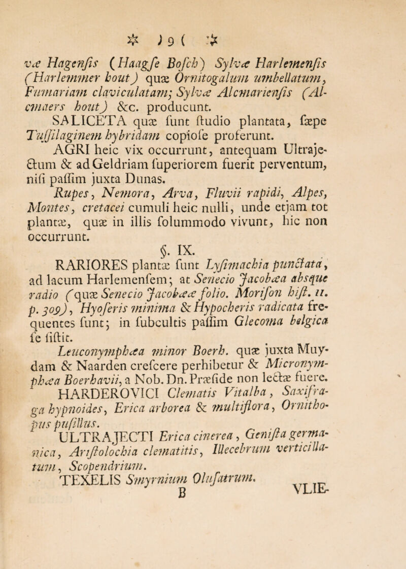 Vce Hagenfis (Haagfe Bofch ) Sylva Harlemenfis (Harleimner hout) qua; Ornitogalum umbellatum, Furnariam clavi cui at ani] Sylvcc Alcmarienfes (.AI- cmaers houtJ &c. producunt. SALICETA qua; funt ftudio plantata, fepe Tuljilaginem hybridam copiote proferunt. AGRI heic vix occurrunt, antequam Ultraje- Orum & adGeldriam fuperiorem fuerit perventum, ni(i paffim juxta Donas. Rupes, Nemora, Arva, Fluvii rapidi, Alpes, Montes, cretacei cumuli heic nulli, unde etjam tot planta;, qua; in illis folummodo vivunt, hic non occurrunt. §. IX. RARIORES planta; funt Lyfi?nachia punctata, ad lacum Harlemenfem; at Senecio Jacobaa absque radio (cyate. Senecio Jacobarf folio. Morifon hift. ii. p. yos>), Hyoferis minima & Hypocheris radicata fre¬ quentes funt; in fubcultis paffim Glecoma belgica fe fiftit. Leuconympluea minor Boerh. qua; juxta Muy- dam & Naarden crefcere perhibetur & Micronym- pheca Boerh avii, a Nob. Dn.Praefide non lefte fuere. HARDEROVICI Clematis Vitalba, Saxifra¬ ga hypnoides, Erica arborea & multiflora, Ornitho- pus pufillus. 1 ULTRAJECTI Erica cinerea, Genifla germa- nica, Anftolochia clematitis, lUecebrum verticilla- tum , Scopendrium. TEXELIS Smy rnium Olufatrwn. B VLIE-