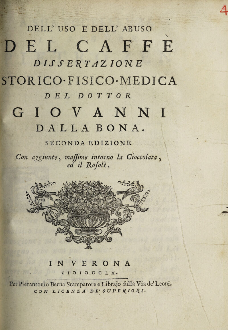 DELL’ USO E DELL’ ABUSO DEL CAFFÈ D 1S S E1( TA Z IONE STORICO-FISICO-MEDICA DEL DOTTOR GIOVANNI DALLA BONA. SECONDA EDIZIONE Con aggiunte 5 majfme intorno la Cioccolata 5 ed il Ho [olì * IN VERONA Per Pierantonio Berno Stampatore e Librajo falla Via de’ Leoni, CON LICENZA DE'SUPElllOllI*