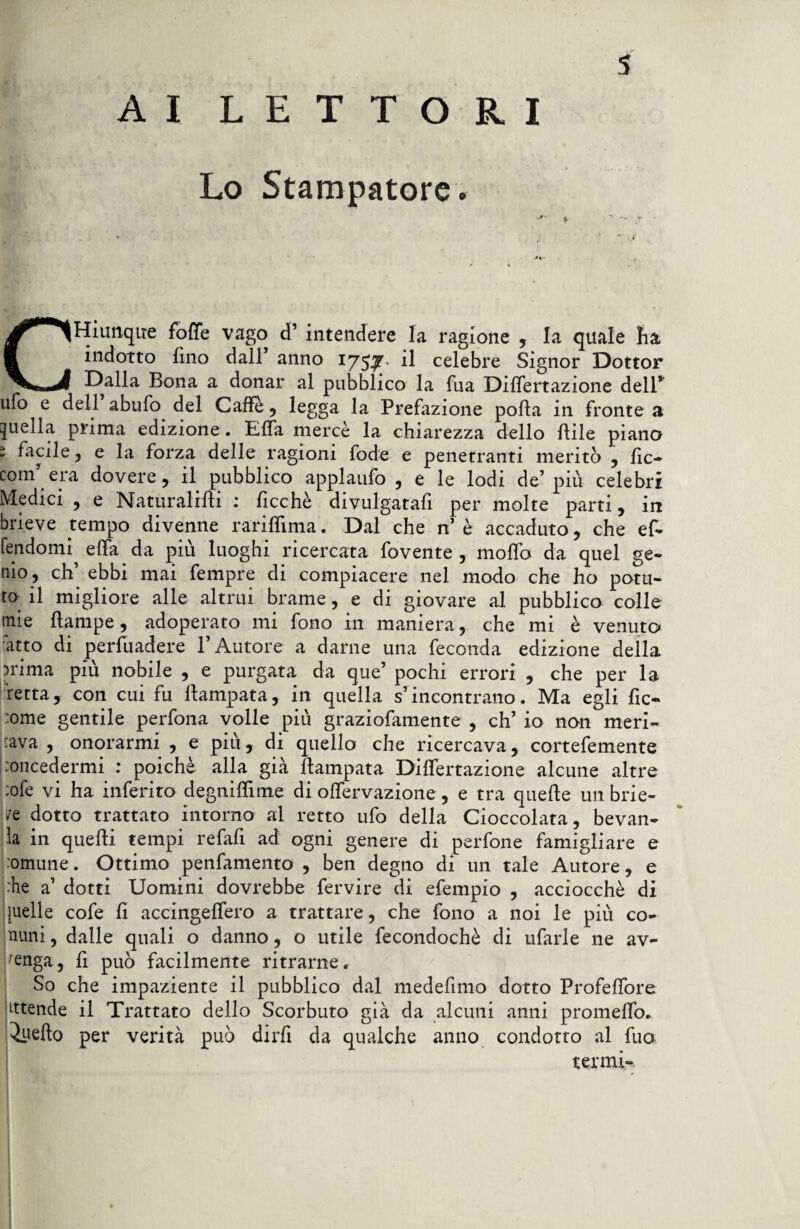 s AI LETTORI Lo Stampatore. CHiunque foffe vago d’ intendere la ragione , la quale ha indotto fino dall’ anno 1753?. il celebre Signor Dottor Dalla Bona a donar al pubblico la fila Differtazione dell* ufo e dell abufo del Caffè , legga la Prefazione polla in fronte a quella prima edizione . Effa mercè la chiarezza dello Etile piano 1 facile j e la forza delle ragioni fode e penetranti meritò , fic- com era dovere , il pubblico applaufo 5 e le lodi de’ più celebri Medici , e JMaturalifli ficchè divulgatali per molte parti , in brieve tempo divenne rariffima. Dal che n’ è accaduto, che ef- fendomi effa da più luoghi ricercata fovente , moffo da quel ge¬ nio, eh’ ebbi mai fempre di compiacere nel modo che ho potu¬ to il migliore alle altrui brame, e di giovare al pubblico colle mie flampe, adoperato mi fono in maniera, che mi è venuto :atto di persuadere l’Autore a darne una feconda edizione della irima più nobile , e purgata da que’ pochi errori , che per la retta, con cui fu lfampata, in quella s’incontrano. Ma egli fic- :ome gentile perfona volle più graziofamente , eh’ io non meri¬ tava , onorarmi , e più, di quello che ricercava, cortefemente (concedermi : poiché alla già Campata Dilatazione alcune altre :ofe vi ha inferito degniffime di offervazione, e tra quelle unbrie- dotto trattato intorno al retto ufo della Cioccolata, bevan¬ da in quelli tempi refafi ad ogni genere di perfone famigliare e comune. Ottimo penfamento , ben degno di un tale Autore, e che a’ dotti Uomini dovrebbe fervire di efempio , acciocché di [uelle cofe fi accingeffero a trattare, che fono a noi le più co¬ nuni , dalle quali o danno, o utile fecondochè di tifarle ne av¬ venga, fi può facilmente ri trarne. So che impaziente il pubblico dal medefimo dotto Profeffore ittende il Trattato dello Scorbuto già da alcuni anni promeffo. Quello per verità può dirfi da qualche anno condotto al fuo termi-