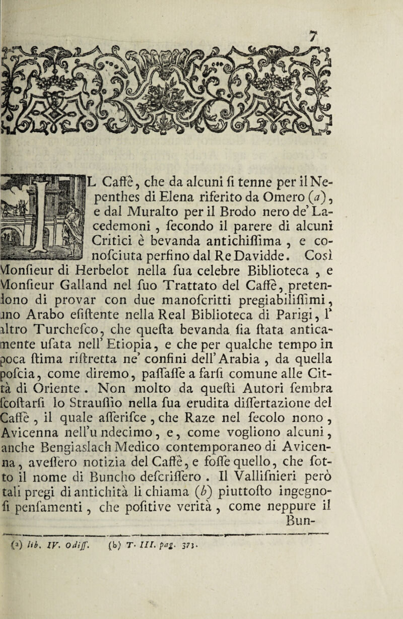 L Caffè, che da alcuni fi tenne per il Ne- penthes di Elena riferito da Omero {a), e dal Muralto per il Brodo nero de’ La¬ cedemoni , fecondo il parere di alcuni Critici è bevanda antichiffima , e co- nofciuta perfino dal ReDavidde. Così Vlonfieur di Herbelot nella fua celebre Biblioteca , e VIonfieur Galland nel fuo Trattato del Caffè, preten¬ dono di provar con due manofcritti pregiabiliffimi, mo Arabo efiftente nella Reai Biblioteca di Parigi, 1* altro Turchefco, che quella bevanda fia fiata antica¬ mente ufata nell’Etiopia, e che per qualche tempo in poca ftima riftretta ne’ confini dell’Arabia , da quella pofcia, come diremo, paflafle a farfi comune alle Cit¬ tà di Oriente . Non molto da quefti Autori fembra fcoftarlì lo Strauflìo nella fua erudita diflertazione del Caffè , il quale afferifce , che Raze nel fecolo nono , Avicenna nell’u ndecimo, e, come vogliono alcuni, anche Bengiaslach Medico contemporaneo di Avicen¬ na, avefiero notizia del Caffè, e fofle quello, che fiot¬ to il nome di Bunclio defcriflero . Il Vallifnieri però tali pregi di antichità li chiama (F) piuttofto ingegno- fi penfamenti, che pofitive verità , come neppure il Bun- <a) Ili. ir. Odiff. (b) T• III. pai. 375-