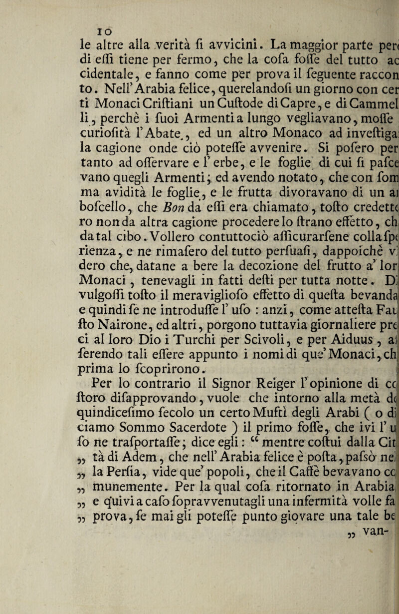 le altre alla verità fi avvicini. La maggior parte peri di elfi tiene per fermo, che la cofa folte del tutto ac cidentale, e fanno come per prova il feguente raccon to. Nell’Arabia felice, querelandofi un giorno con cer ti Monaci Criftiani unCuftode di Capre, e di Cammei li, perchè i fuoi Armenti a lungo vegliavano, molfe curiofità l’Abate., ed un altro Monaco ad inveftiga: la cagione onde ciò poteffe avvenire. Si pofero per tanto ad offervare e F erbe, e le foglie di cui fi pafce vano quegli Armenti, ed avendo notato , che con fom ma avidità le foglie, e le frutta divoravano di un ai bofcello, che Bon da elfi era chiamato, tofto credette ro non da altra cagione procedere lo {frano effetto, eh datai cibo. Vollero contuttociò alficurarfene collafp< rienza, e ne rimafero del tutto perfuafi, dappoiché vi dero che, datane a bere la decozione del frutto a’ lor Monaci, tenevagli in fatti delti per tutta notte. Di vulgolfi tofto il meravigliofo effetto di quella bevanda e quindi fe ne introduffe F ufo : anzi, come attefta Fai Ito Nairone, ed altri, pòrgono tuttavia giornaliere prò ci al loro Dio i Turchi per Scivoli, e per Aiduus, ai ferendo tali effere appunto i nomi di que’Monaci, eh prima lo feoprirono. j Per lo contrario il Signor Reiger l’ opinione di co ftoro difapprovando, vuole che intorno alla metà d$ quindicefimo fecolo un certo Muftì degli Arabi ( o dì ciamo Sommo Sacerdote ) il primo foffe,. che ivi F u fo ne trafportaffe ; dice egli : “ mentre coftui dalla Cit „ tà di Adem, che nell’ Arabia felice è polla, pafsò- nei j „ laPerfia, vide que’popoli, che il Caffè beva vano cc „ illunemente . Per la qual cofa ritornato in Arabia 3, e q'uivi a cafo fopravvenutagli una infermità volle fa 3, prova, fe mai gli poteffe punto giovare una tale be van- n