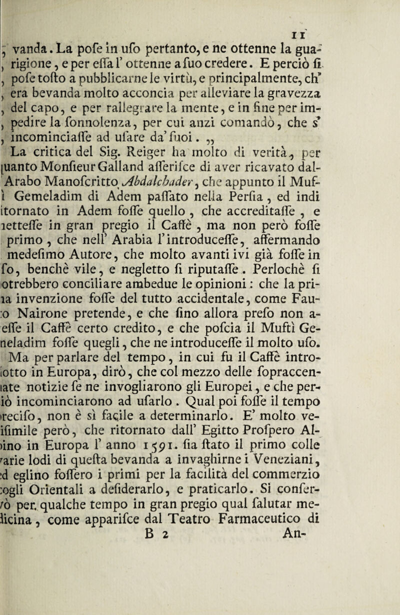 , vanda. La pofe in ufo pertanto, e ne ottenne la gua- , rigione, e per erta f ottenne a fuo credere. E perciò fi , pofe torto a pubblicarne le virtù, e principalmente, eh” , era bevanda molto acconcia per alleviare la gravezza , del capo, e per rallegrare la niente, e in fine per im- , pedi re la fonnolenza, per cui anzi comandò, che $ , incominciaffe ad urtare da’fuoi. „ La critica del Sig. Reiger ha molto di verità, per pianto MonfieurGalland afferifee di aver ricavato dal- Arabo Manofcritto Abdalchader, che appunto il Muf- ì Gemeladim di Adem paffato nella Perfia, ed indi [tornato in Adem forte quello , che accreditarti , e lettefle in gran pregio il Caffè , ma non però folfe primo , che nell’ Arabia l’introduceffe, affermando medefimo Autore, che molto avanti ivi già folfe in fo, benché vile, e negletto fi riputarti. Perlochè fi otrebbero conciliare ambedue le opinioni : che la pri- la invenzione forti del tutto accidentale, come Fau- :o Nairone pretende, e che fino allora prefo non a- effe il Caffè certo credito, e che pofeia il Muftì Ge- neladim forti quegli, che ne introduceffe il molto ufo. Ma per parlare del tempo, in cui fu il Caffè intro- iotto in Europa, dirò, che col mezzo delle fopraccen- late notizie fe ne invogliarono gli Europei, e che per- iò incominciarono ad ufarlo . Qual poi forti il tempo irecifo, non è sì facile a determinarlo. E’ molto ve- ifimile però, che ritornato dall’ Egitto Profpero Al¬ ano in Europa 1’ anno 1591. fia flato il primo colle 'arie lodi di quefta bevanda a invaghirne i Veneziani, :d eglino foffero i primi per la facilità del commerzio :ogli Orientali a defiderarlo, e praticarlo. Si confer¬ mò per. qualche tempo in gran pregio qual falutar me- licina, come apparifee dal Teatro Farmaceutico di B 2 An-