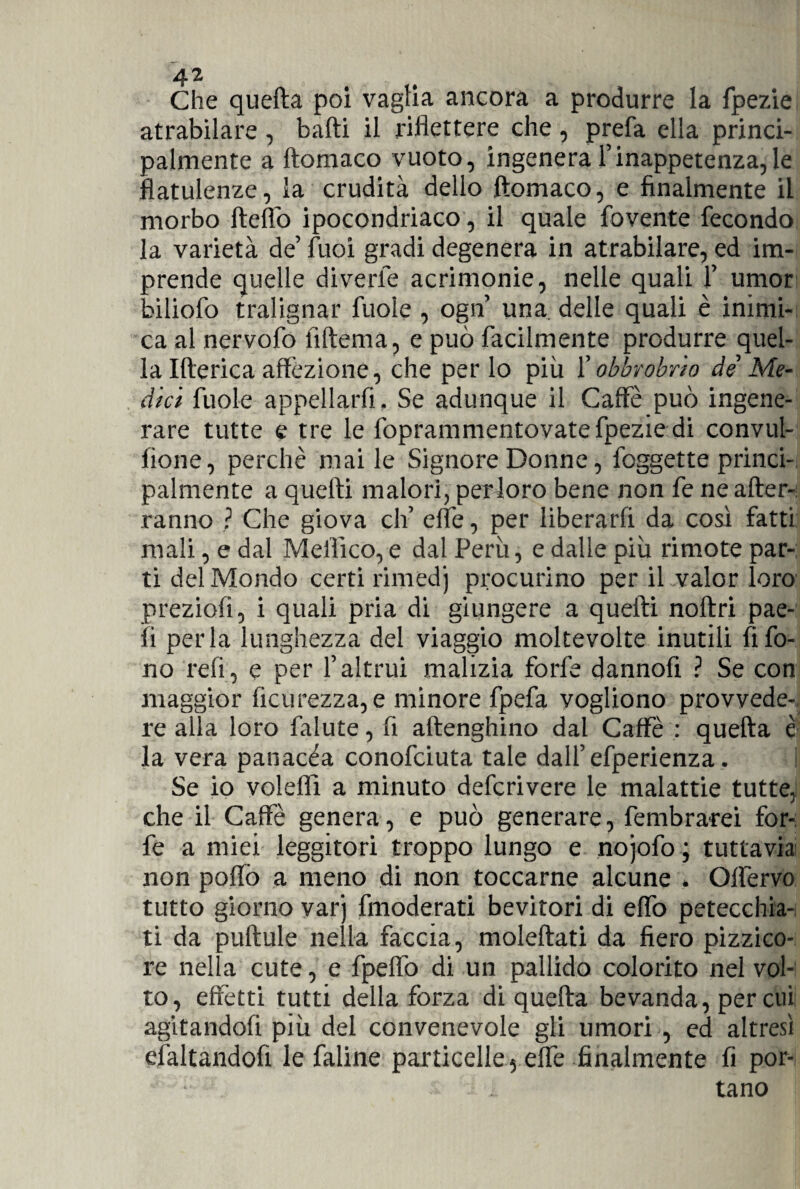 Che quefta poi vaglia ancora a produrre la fpezie atrabilare , baiti il riflettere che , prefa ella princi¬ palmente a ftomaco vuoto, ingenera l’inappetenza,le flatulenze, la crudità dello ftomaco, e finalmente il morbo ftefiò ipocondriaco, il quale fovente fecondo la varietà de’ fuoi gradi degenera in atrabilare, ed im¬ prende quelle diverie acrimonie, nelle quali 1’ umor biliofo tralignar fuole , ogn’ una. delle quali è inimi¬ ca al nervofo Alterna, e può facilmente produrre quel¬ la Itterica affezione, che per lo più l'obbrobrio de Me¬ dici fuole appellarli. Se adunque il Caffè può ingene¬ rare tutte e tre le foprammentovate fpezie di conviti¬ none, perchè mai le Signore Donne, foggette princi¬ palmente a quelti malori, perforo bene non fe ne after-! ranno ? Che giova eh’ effe, per liberarli da così fatti mali, e dal Meflico, e dal Perù, e dalle più rimote par¬ ti del Mondo certi rimedj procurino per il valor loro preziofi, i quali pria di giungere a quelti noltri pae- li perla lunghezza del viaggio moltevolte inutili Afo¬ no refi, e per l’altrui malizia forfè dannofi ? Se con maggior Acutezza, e minore fpefa vogliono provvede¬ re alla loro falute, fi altenghino dal Caffè : quefta è la vera panacèa conofciuta tale dall’efperienza. ì Se io voleflì a minuto deferivere le malattie tutte, che il Caffè genera, e può generare, femb ratei for¬ fè a miei leggitori troppo lungo e nojofo; tuttavia non pollò a meno di non toccarne alcune . Olfervo tutto giorno var') fmoderati bevitori di elfo petecchia¬ li da pultule nella faccia, moleftati da fiero pizzico¬ re nella cute, e fpeflo di un pallido colorito nel vol¬ to, effetti tutti della forza di quefta bevanda, per cui agitandoli più del convenevole gli umori , ed altresì elàltandofi le faline particelle 5 effe finalmente fi por¬ tano