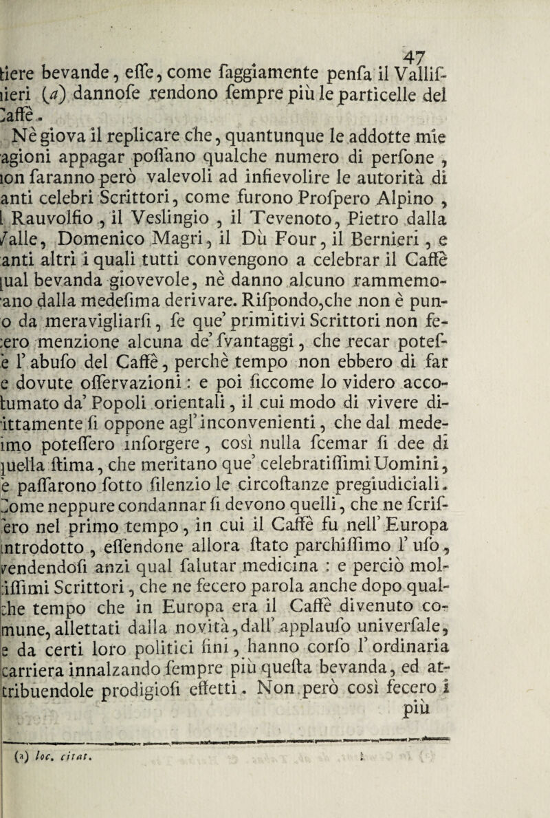 tiere bevande, effe, come faggiamente penfa il Vallif- ìieri (/) dannofe rendono Tempre più le particelle del Zaffe.. Nè giova il replicare che, quantunque le addotte mie agioni appagar pollano qualche numero di perfone , lon faranno però valevoli ad infievolire le autorità di anti celebri Scrittori, come furono Profpero Alpino , l Rauvolfio , il Veslingio , il Tevenoto, Pietro dalla /alle, Domenico Magri, il Dii Four, il Bernieri, e anti altri i quali tutti convengono a celebrar il Caffè jual bevanda giovevole, nè danno .alcuno rammemo- ano dalla medefima derivare. Rifpondo,che non è pun- o da meravigliarli, fe que’ primitivi Scrittori non fe- ;ero menzione alcuna de’ fvantaggi, che recar potef- è l’abufo del Caffè, perchè tempo non ebbero di far e dovute offervazioni : e poi ficcome Io videro acco- lumato da’ Popoli orientali, il cui modo di vivere dr¬ ittamente li oppone agl’inconvenienti, che dal mede¬ imo poteffero mforgere, cosi nulla fcemar fi dee di quella ftima, che meritano que’ celebratiflìmiUomini, è paffarono fiotto filenzio le circoftanze pregiudiciali. Zome neppure condannar fi devono quelli, che ne fiorif¬ ero nel primo tempo, in cui il Caffè fu nell’ Europa introdotto , effèndone allora flato parchiffimo 1’ufo , vendendoli anzi qual falutar medicina : e perciò mol- àffimi Scrittori, che ne fecero parola anche dopo qual¬ che tempo che in Europa era il Caffè divenuto co¬ mune, allettati dalla novità,dall' applaufo univerfale, s da certi loro politici fini, hanno corfo l’ordinaria carriera innalzando fempre più quella bevanda, ed at¬ tribuendole prodigiofi effetti. Non però cosi fecero ì più (a) loc. citat.