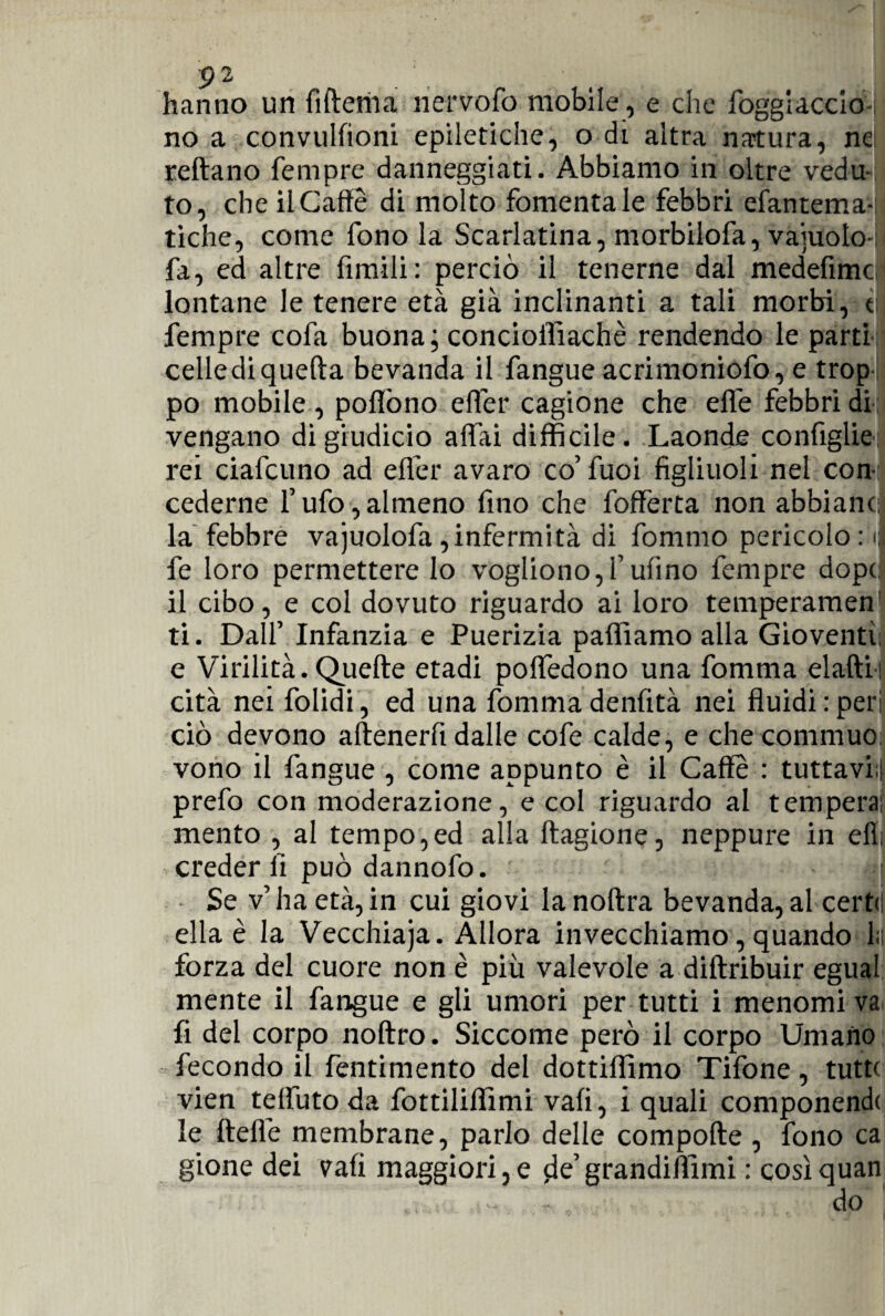 hanno un fi Iterila nervofo mobile, e che foggiacelo-; no a convulfioni epiletiche, o di altra natura, ne reftano Tempre danneggiati. Abbiamo in oltre vedu- to, che il Caffè di molto fomentale febbri efantema- tiche, come fono la Scarlatina, morbilofa, vajuolo- fa, ed altre limili: perciò il tenerne dal medefimc lontane le tenere età già inclinanti a tali morbi, t Tempre cofa buona; concioffìachè rendendo le parti cellediquella bevanda il fangue acrimoniofo, e trop¬ po mobile , poflòno effèr cagione che effe febbri di vengano digiudicio affai difficile. Laonde configlie: rei ciafcuno ad effèr avaro co’fuoi figliuoli nel con¬ cederne l’ufo,almeno fino che foffèrta non abbiane;: la febbre vajuolofa,infermità di fommo pericolo: il fe loro permettere lo vogliono,f ulino Tempre dopo il cibo, e col dovuto riguardo ai loro temperamen’ ti. Dall’ Infanzia e Puerizia palliamo alla Gioventù e Virilità. Quelle etadi poflèdono una fomma elafti: cità nei folidi, ed una fomma denfità nei fluidi : peri ciò devono aftenerfi dalle cofe calde, e che commuo; vono il fangue , come appunto è il Caffè : tuttavhli prefo con moderazione, e col riguardo al tempera: mento , al tempo,ed alla llagione, neppure in eli: creder li può dannofo. jl Se v’ha età,in cui giovi lanoftra bevanda,al certii ella è la Vecchiaja. Allora invecchiamo, quando la forza del cuore non è più valevole a diltribuir egual mente il fangue e gli umori per tutti i menomi va fi del corpo noftro. Siccome però il corpo Umano fecondo il fentimento del dottiffimo Tifone, tutte vien teliuto da fottiliffimi vali, i quali componendo le fteflè membrane, parlo delle compofte , fono ca gione dei vali maggiori,e jle’grandiflimi : cosìquan do