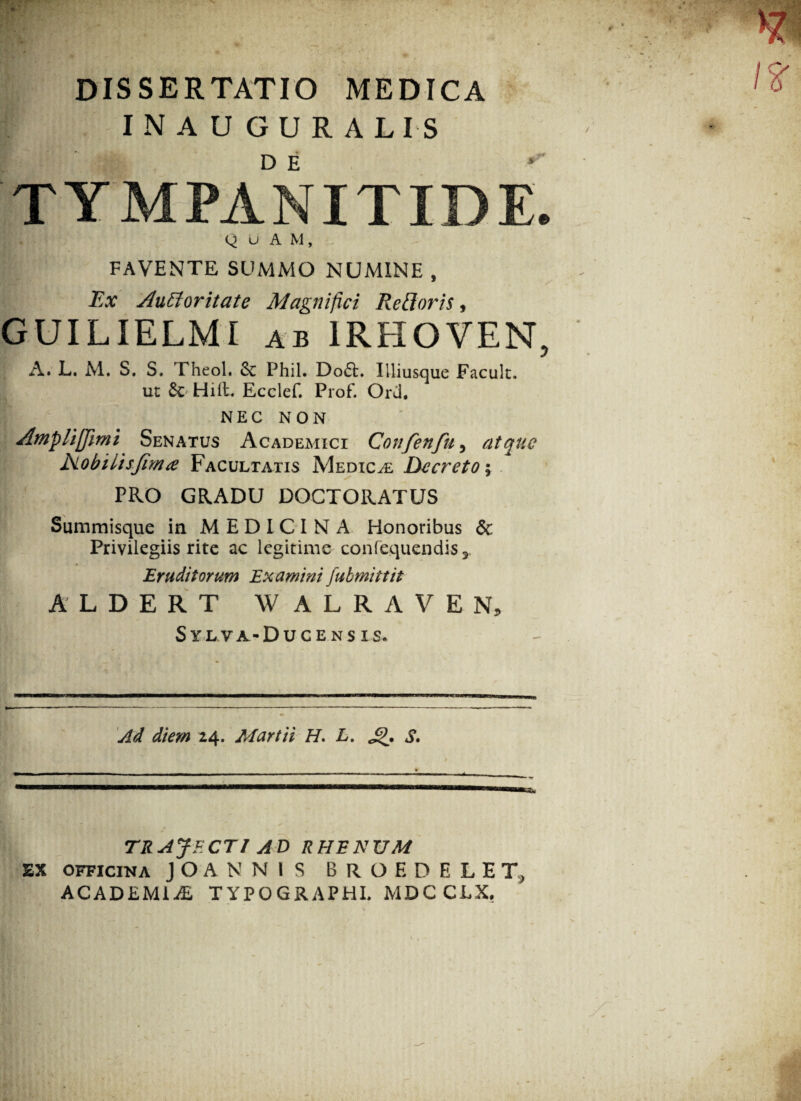 DISSERTATIO MEDICA I N A U G U R A LI S D E pTYMPANITIDE. Q u A M, favente summo numine , Ex Auctoritate Magnifici Re floris, GUILIELMI ab 1RFIOVEN, A. L. M. S. S. Theol. 6c Phil. Do6t. Illiusque Facult. ut Sc Hili. Ecclef. Prof. Ord. NEC NON Ampliffimi Senatus Academici Confenfu, atque Nobilisjima Facultatis Medicae Decreto; PRO GRADU DOCTORATUS Summisque in MEDICINA Honoribus & Privilegiis rite ac legitime confequendis3 Eruditorum Examini fubmittit ALDERT WALRAVEN, Sylva-Ducensis. Ad diem 24. Martii H. L. S, tu TR AJF. CTl ADR HR K UM EX officina JOANNI S BROF. DELET, ACADEMIiE TYPOGRAPHI. MDCCLX.