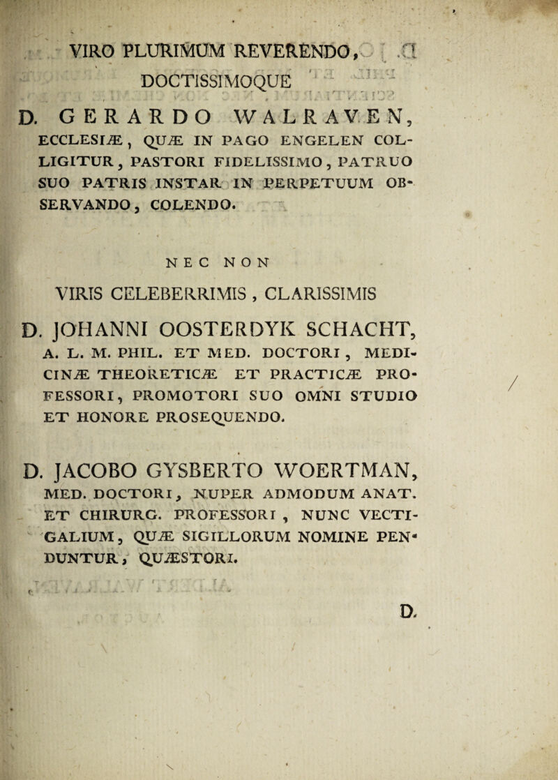 VIRO PLURIMUM REVERENDO, DOCTISSIMOQUE 1 fT\ AJl. * - • r ■■ * 3 - ! D. GERARDO WALRAVEN, ECCLESIA, QU.E IN PAGO ENGELEN COL¬ LIGITUR, PASTORI FIDELISSIMO, PATRUO SUO PATRIS INSTAR IN PERPETUUM OB¬ SERVANDO, COLENDO. NEC NON VIRIS CELEBERRIMIS , CLARISSIMIS D. JOHANNI OOSTERDYK SCHACHT, A. L. M. PHIL. ET MED. DOCTORI , MEDI¬ CINAE THEORETICAE ET PRACTIC^ PRO¬ FESSORI, PROMOTORI SUO OMNI STUDIO ET HONORE PROSEQUENDO. D. JACOBO GYSBERTO WOERTMAN, MED. DOCTORI, NUPER ADMODUM ANAT. ET CHIRURG. PROFESSORI , NUNC VECTI¬ GALIUM , QUAE SIGILLORUM NOMINE PEN¬ DUNTUR, QUAESTORI.