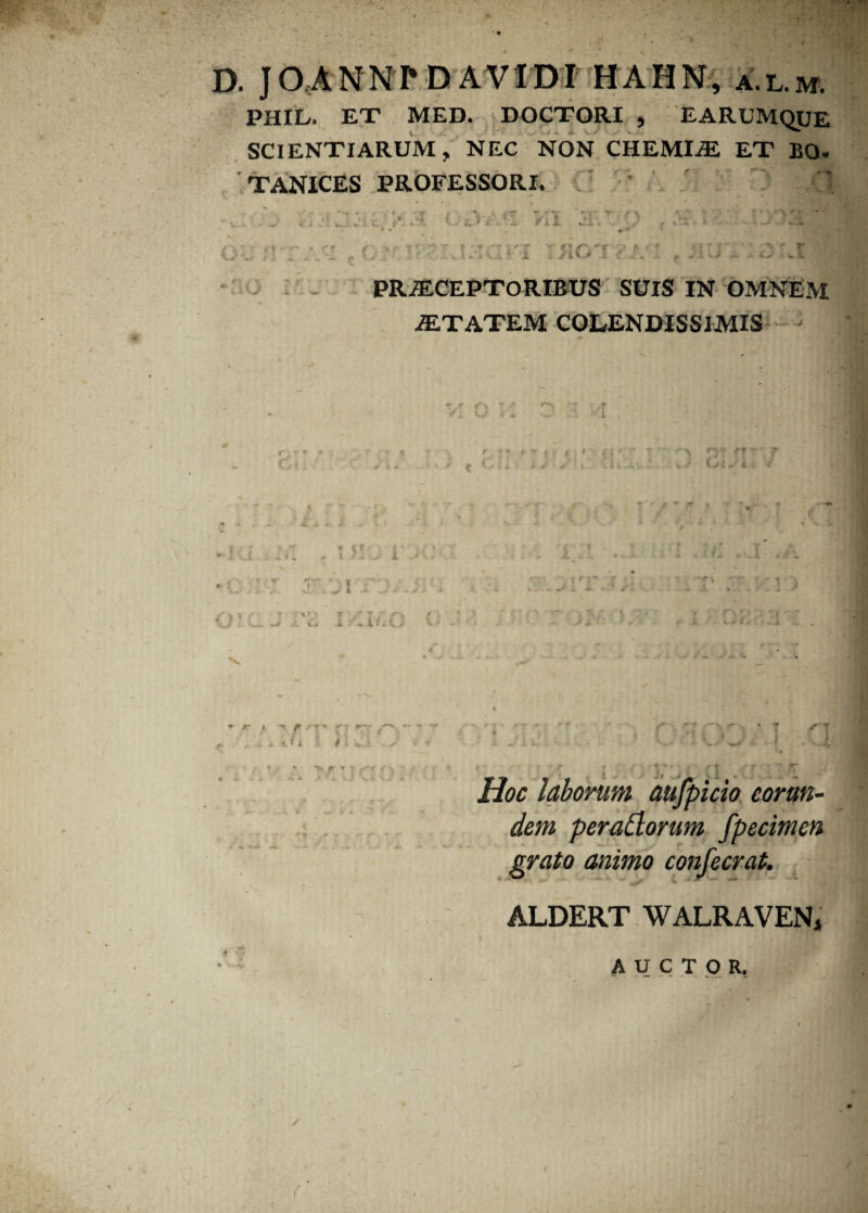 D. JCUNNI* D AVIDI HAHN, a.l.m. PHIL. EX MED. DOCTORI , EARUMQUE SCIENTIARUM, NEC NON CHEMIiE ET BO. TANICES PROFESSORI. Cii V-v /ll f| /1 f -rl :• Cj i r ■ K, IU PRiECEPTORIBUS SUIS IN OMNEM iETATEM COLENDISSIMIS } ■ xK. (V • > V ' . *> t I \ *r » ^ r ■' *■ ■ .'...•.fi I # * t. r T * Hoc laborum aufpicio eorun¬ dem peraClorum fpecimen grato animo confecrat. ALDERT WALRAVEN, A U C T O R.