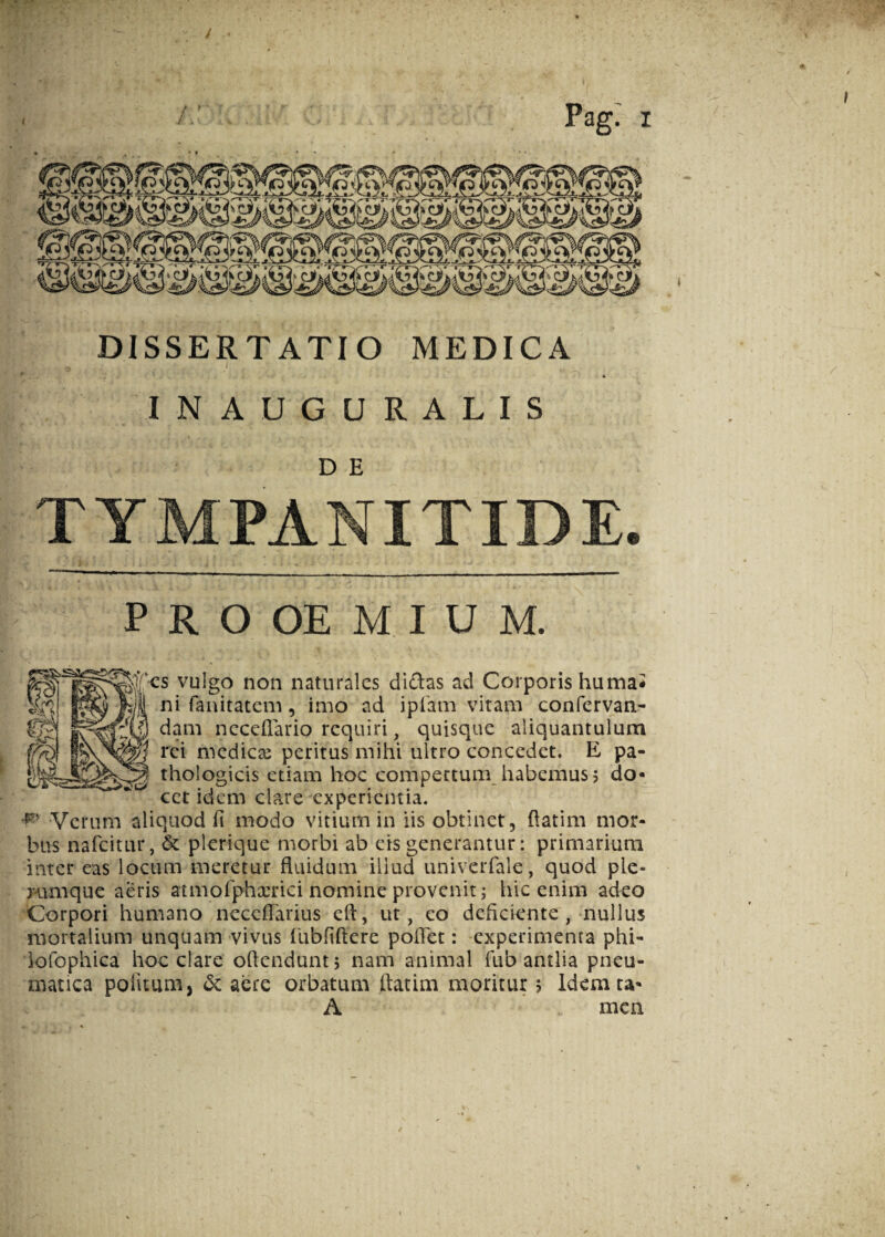 DISSERTATIO MEDICA IN AUGURALIS D E Pag.' i TYMPANITIDE 9 PROOEMIUM. yulgo non naturales didas ad Corporis humai ni fanitatem, imo ad iplam vitam confervan- dam neceffario requiri, quisque aliquantulum rei medicse peritus mihi ultro concedet. E pa¬ thologicis etiam hoc compertum habemus? do¬ cet idem clare experientia. r Verum aliquod fi modo vitium in iis obtinet, fiatim mor¬ bus nafcitur, & plerique morbi ab eis generantur: primarium inter eas locum meretur fluidum illud univerfale, quod ple¬ rumque aeris atmofphxrid nomine provenit; hic enim adeo Corpori humano necefTarius eft, ut, eo deficiente , nullus mortalium unquam vivus fubfiffere poflet: experimenta phi- lofophica hoc clare offendunt 5 nam animal fub antlia pneu¬ matica politum, & aere orbatum ilatim moritur 5 Idemta- A men