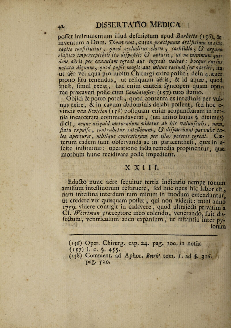 42, dissertatio medica potfct inftmmcntum illud defcriptum apud Barbette & inventum a Dom. Thouvenot, cujus 'prtecipuum artificium in ejus capite conflituitur, quod occluditur clave , cochlidio , organo elaflico imperceptibili ita difpofitis & aptatis , ut ne minimum qui¬ dem aeris per cannulam egredi aut ingredi valeat: hocque rurfus notatu dignum, quod poflit magis aut minus recludi fetr aperiri, ita ut aer vel aqua pro lubitu Chirurgi exire pollit: dein 4.a:ger prono fitu tenendus, ut reliquum aeris, & id aqux, quod ineft, fimul exeat, hac enim cautela fyncopen quam opu- me praecaveri polle cum Combalufier (157) tuto llatuo. Objici & porro poteft, quod contenta ex inteftinis per vul¬ nus exire, & in cavum abdominis delabi pollent, fed hoc e- vincit van Swieten (1 f S) poftquam enim acupundturam in her¬ nia incarcerata commendaverat, (uti initio hujus §. diximus) dicit, neque aliquid metuendum videtur ab his vulnufculis, nam, flatu expulflo , contrahetur inte/iinum, difparebunt parvula ta¬ les apertura, nihilque contentorum per illas poterit egredi. Cae- terum eadem funt obfervanda ac in paracenthefi, quas in a- Icite inftituitur: operatione fiCta remedia propinentur, quas morbum hunc recidivare polle impediunt. XXIII. Edu&o nunc aere fequitur tertia indicatio nempe tonum amiflum intellinorum rellitucre, fed hoc opus hic labor eft , nam inteltina interdum tam mirum in modum extenduntur ut credere vix quisquam pollet, qui non viderit: mihi anno 175-9. videre contigit in cadavere, quod ultraje&i privatim a Cl. fVoertman prasceptore meo colendo, venerando, fuit dis- lectum, ventriculum adeo expanfum, ut diftantia inter py- lorum 1 (156) Oper. Chirurg. cap. 24. pag. 100. in notis. (177) 1. c. §. 4JJ. (158) Comment. ad Aphor. Boerh' tom. 1. ad §. 316. pag. fz$. /