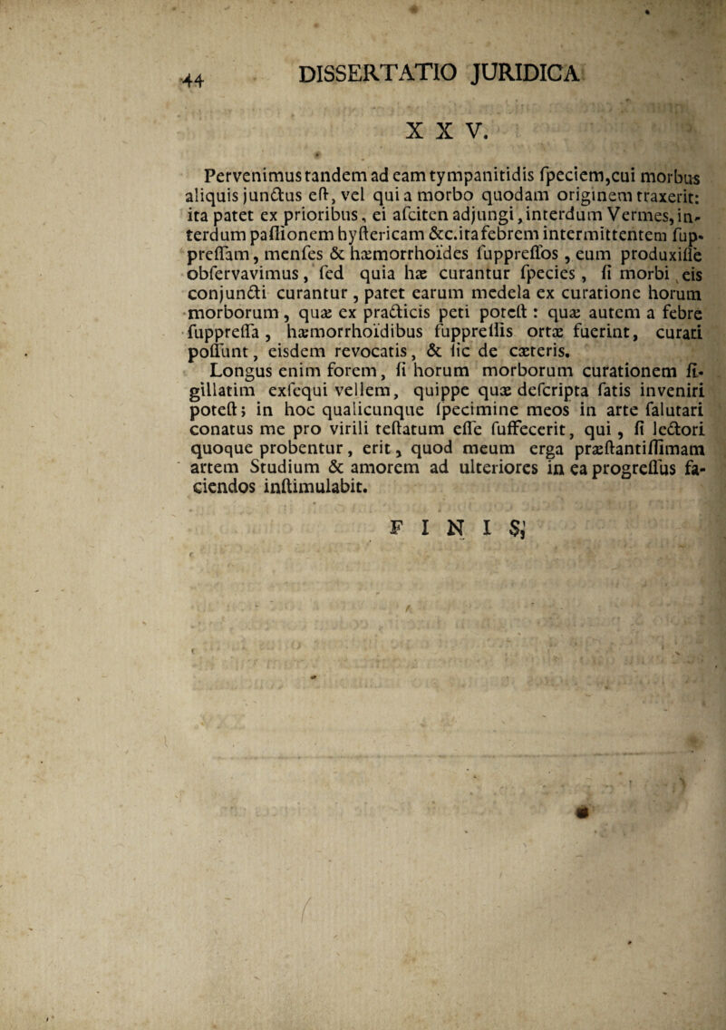 XXV. Pervenimus tandem ad eamtympanitidis fpeciem,cui morbus aliquis jundus eft,vel qui a morbo quodam originem traxerit: ita patet ex prioribus, ei afciten adjungi,interdum Vermes,in¬ terdum paflionem hyftericam &c.itafebrem intermittentem fup- preflam, menfes & hxmorrhoides iuppreflos, eum produxifle obfervavimus, fed quia hx curantur fpecies, fi morbi eis conjundi curantur, patet earum medela ex curatione horum morborum, quas ex pradicis peti potcft : qua: autem a febre fupprefla , hxmorrhoidibus fuppreills ortx fuerint, curari poffiint, eisdem revocatis, & lic de exteris. Longus enim forem, fi horum morborum curationem fi- gillatim exfequi vellem, quippe qux defcripta fatis inveniri poteft; in hoc qualicunque Ipecimine meos in arte falutari conatus me pro virili teftatum efle fuffecerit, qui , fi ledori quoque probentur, erit, quod meum erga prxftantiffimam artem Studium & amorem ad ulteriores in ea progreflus fa¬ ciendos inftimulabit. F I N I $ *