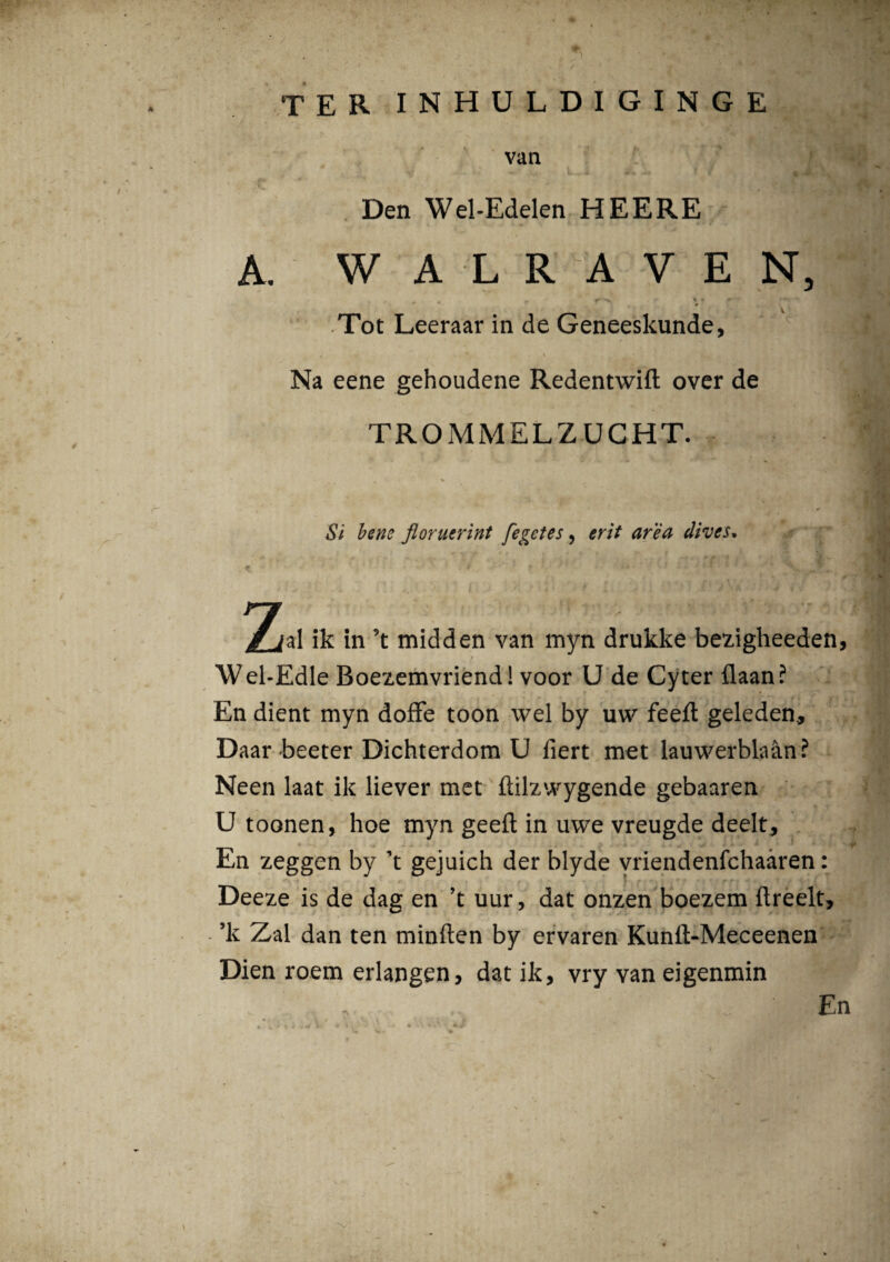 * terinhuldiginge van L i *. tf. ‘mJL Den Wel-Edelen HEERE A. W A L R A V E N, ♦ . *• r ' Tot Leeraar in de Geneeskunde, i _ 4| \ Na eene gehoudene Redentwift over de TROMMELZUGHT. Si bene floruerint fegetes, erit area dives, p * f ' ' !* *’.>»’••• ' 1 „ • * . k / ■ < 2^al ik in 5t midden van myn drukke bezigheeden, Wel-Edle Boezemvriend! voor U de Cyter flaan? En dient myn doffe toon wel by uw feeft geleden, Daar beeter Dichterdom U fiert met lauwerblaan? Neen laat ik liever met flilzwygende gebaaren U toonen, hoe myn geeft in uwe vreugde deelt. En zeggen by ’t gejuich der blyde vriendenfchaaren: Deeze is de dag en ’t uur, dat onzen boezem ftreelt, ’k Zal dan ten minften by ervaren Kunft-Meceenen Dien roem erlangen, dat ik, vry van eigenmin En