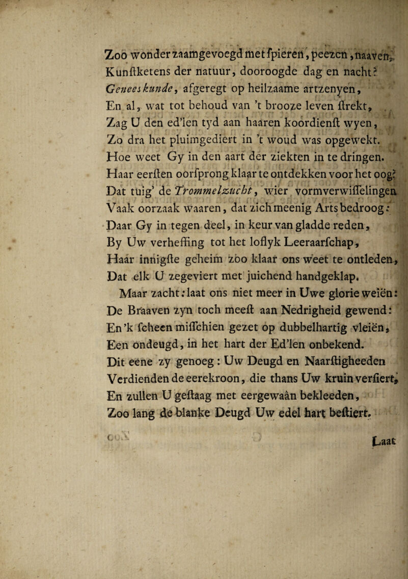 Zoo wonder zaamgevoegd met fpieren, peezcn ,'naavetri, Kunflketens der natuur, dooroogde dag en nacht? Geneeikunde, afgeregt op heilzaame artzenyen. En al, wat tot behoud van ’t brooze leven ftrekt» Zag U den ed’ien tyd aan haaren koordienft wyen, Zo dra het pluimgediert in ’t woud was opgewekt. Hoe vveet Gy in den aart der ziekten in te dringen. Haar eerften oorfprong ldaar te ontdekken voor het oog? Dat tuig’ teTrommelzucht, wier vormverwiflelingen Vaak oorzaak waaren, dat zichineenig Arts bedroog .• Daar Gy in tegen deel, in keur van gladde reden, By Uw verheffing tot het loflyk Leeraarfchap, Haar innigfte geheim zoo ldaar ons weet te ontleden. Dat elk U zegeviert met juichend handgeklap. Maar zacht.daat ons niet meer in Uwe glorie weien: De Braaven zyn toch meefl: aan Nedrigheid gewend: En’k fcheen milTchien gezet op dubbelhartig vleien, Een ondeugd, in het hart der Ed’len onbekend. Dit eene zy genoeg : Uw Deugd en Naarftigheeden Verdiendendeeerekroon, die thans Uw kruin verfiert» En zullen U geftaag met eergewaan bekleeden, Zoo lang de blanke Deugd Uw edel hart beftiert.