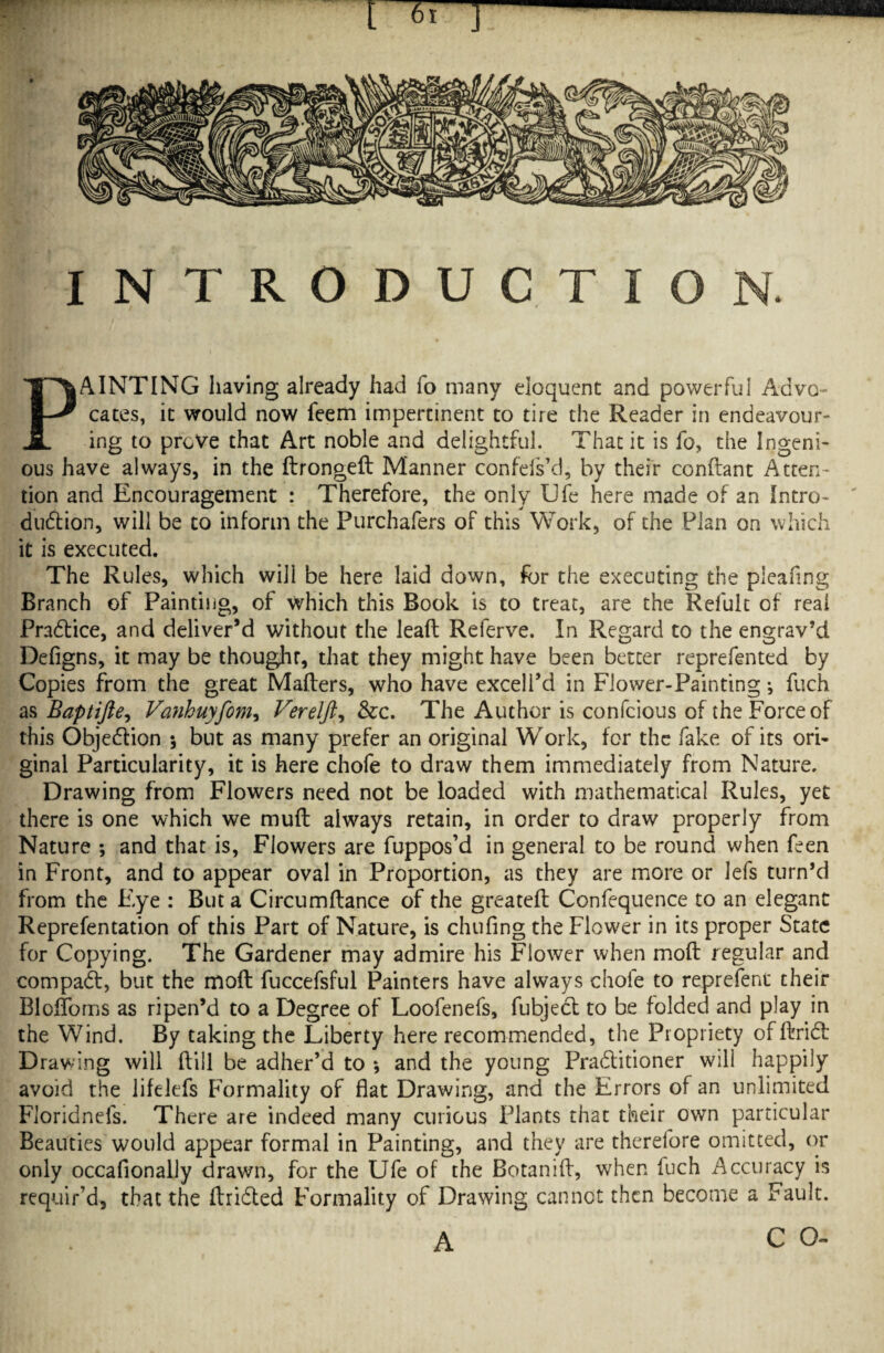 INTRODUCTION. PAINTING having already had fo many eloquent and powerful Advo¬ cates, it would now feem impertinent to tire the Reader in endeavour¬ ing to prove that Art noble and delightful. That it is fo, the Ingeni¬ ous have always, in the dronged Manner confefs’d, by their conftant Atten¬ tion and Encouragement : Therefore, the only Ufe here made of an Intro¬ duction, will be to inform the Purchafers of this Work, of the Plan on which it is executed. The Rules, which will be here laid down, for the executing the pleafing Branch of Painting, of which this Book is to treat, are the Refult of real Practice, and deliver’d without the lead Referve. In Regard to the engrav’d Defigns, it may be thoughr, that they might have been better reprefented by Copies from the great Matters, who have excel I’d in Flower-Painting •, fuch as Baptifie, Vanhuyfom, Verelft, &c. The Author is confcious of the Force of this Objeftion *, but as many prefer an original Work, for the fake of its ori¬ ginal Particularity, it is here chofe to draw them immediately from Nature. Drawing from Flowers need not be loaded with mathematical Rules, yet there is one which we mutt always retain, in order to draw properly from Nature *, and that is, Flowers are fuppos’d in general to be round when feen in Front, and to appear oval in Proportion, as they are more or lefs turn’d from the Eye : But a Circumftance of the greateft Confequence to an elegant Representation of this Part of Nature, is chufing the Flower in its proper State for Copying. The Gardener may admire his Flower when mod regular and compaft, but the moft fuccefsful Painters have always chofe to reprefeni their Blofloms as ripen’d to a Degree of Loofenefs, fubjeft to be folded and play in the Wind. By taking the Liberty here recommended, the Propriety of dried Drawing will dill be adher’d to *, and the young Praftitioner will happily avoid the lifelefs Formality of flat Drawing, and the Errors of an unlimited Fioridnefs. There are indeed many curious Plants that their own particular Beauties would appear formal in Painting, and they are therefore omitted, or only occafionally drawn, for the Ufe of the Botanid, when fuch Accuracy is requir’d, that the drifted Formality of Drawing cannot then become a Fault. A C O-