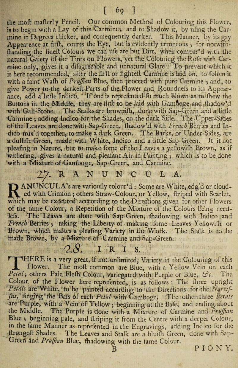 the mod maderly Pencil. Our common Method of Colouring this Flower, is to begin with a Lay of thin Carmine-, and to Shadow it, by ufing the Car¬ mine in Degrees thicker, and confequently darker. This Manner, by its gay Appearence at fird, courts the Eye, but is evidently erroneous for notwith- ftanding the fined Colours we can life are but Dirt, when compar’d with the natural Gaiety of the Tints on Flowers, yet the.Colouring the Rofe with Car¬ mine only, gives it a difagreeable and unnatural Glare : To prevent which it is here recommended, after the fird or lighted Carmine is laid on, to foften it with a faint Wafh of Prujfian Blue, then proceed with pure Carmine ; and, to give Power to the darked Parts-of theTlower and Roundnefs to its Appear¬ ance, add alittle Jnclico. ' If one is refprdtntedTo much blown as to fhew the Buttons in the Middle, they -are fird to belaid .with Gamftoge and ffi^dow’d with Gall:Stone. The Stalks are browmlh, donewitji Sap-Green and a little Carmine *, adding Indico for the Shades, on the dark Side. The Upper-Sides of the Leaves are done with Sap-Green, diadow’d. with French'jSerjies and In¬ dico mix’d together, to make a dark Green. The Barks, or Under-Sides, are adullifh Green, made with White, Indico and a little Sap-Green. It it not pleafing in Nature, but to make fome of the Leaves a yellowifii Brown, as if withering, gives a natural and pleafant.Air in Painting •, which is to be done with a Mixture of Ganlboge, Sap-Green, and Carmine. 27. R A N U N C U L A. / RANUNCULA’s are varioudy colour’d : Some are White, edg’d or cloud¬ ed with Crimfon ; others Straw-Colour, or Yellow, driped with Scarlet, which may be executed acccording to the Directions given for other Flowers of the fame Colour, a Repetition of the Mixture dfthe Colours Being need- lefs. The Leaves are done with Sap-Green, Ihadowing with Indico and French Berries ; taking the Liberty of making fome Leaves Yellowifh or Brown, which makes a pleafing Variety in the Work. The Stalk is to be made Brown, by a Mixture of Carmine and Sap-Green. 0.8. 1 R I s. THERE is a very great, if not unlimited, Variety in the Colouring of this Flower. The mod common are Blue, with a Yellow Vein on each Petals others Pale Fiefh Colour, yariegated' with Purple or Blue, The Colour of the Flower here reprefented, is as follows: The three upright Petals are White, to be painted according to ’the Directions for the ISaraj- fus, tinging the Bafs of each Petal with Gamboge. The other three Petals are*Purple, with a Vein of Yellow •, beginning at the Bafe, and ending about the Middle. The Purple is done with a Mixture of Carmine and Prujfian Blue ; beginning pale, and driping it from the Centre with a deeper Colour, in the fame Manner as reprefented in the Engravings, adding Indico for the ftronged Shades. The Leaves and Stalk are a bluifh Green, done with Sap- Green and Prujfian Blue, fhadowing with the fame Colour. B PIONY,