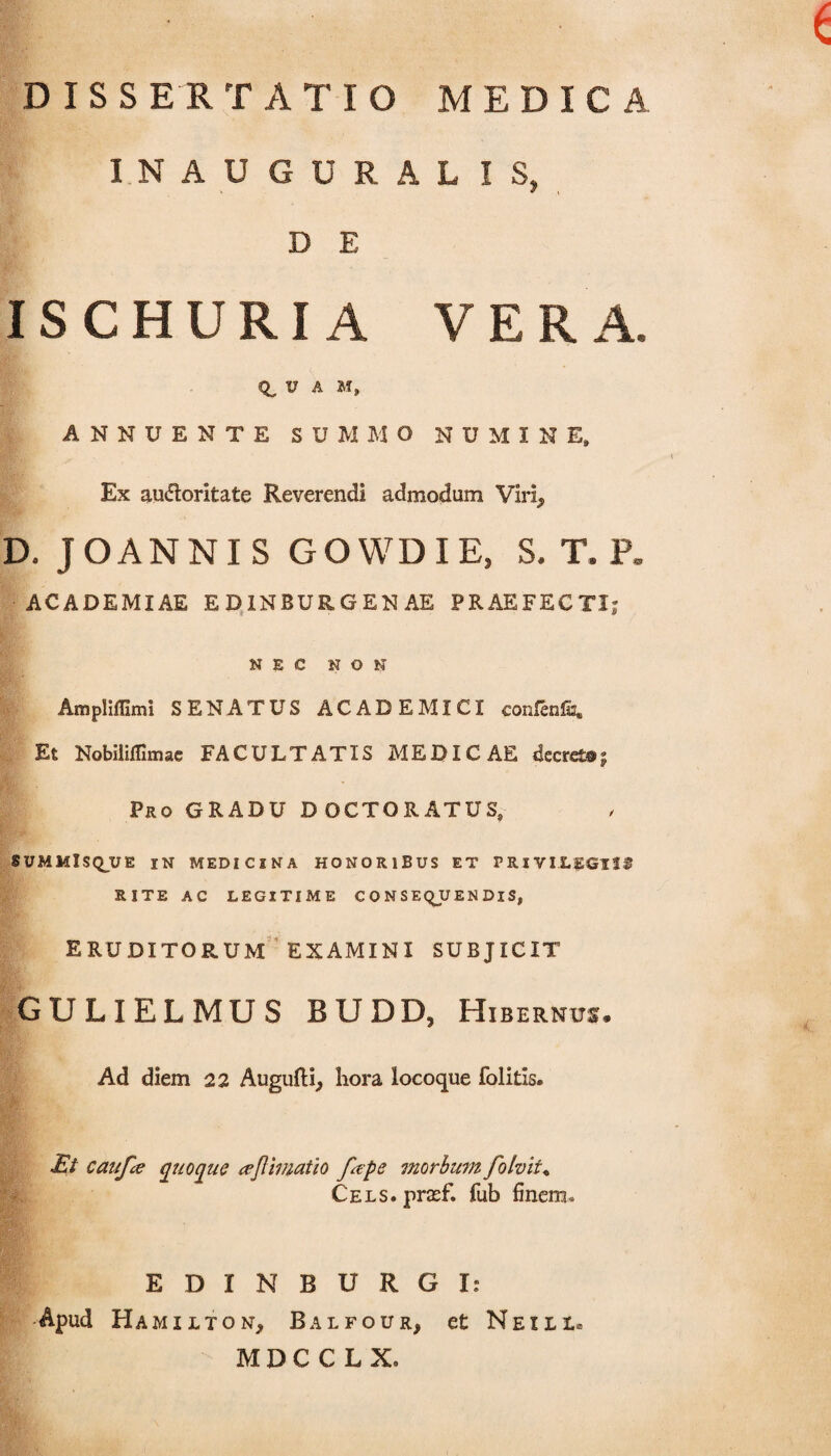 DISSERTATIO MEDICA INAUGURAL IS» D E IS C H U RI A VERA. V A M, ANNUENTE SUMMO NUMINE» Ex audtoritate Reverendi admodum Viri, D. JOANNIS GOWDIE, S. T. P. ACADEMIAE ED1NBUR.GENAE PRAEFECTI; NEC NON Ampliffimi SENATUS ACADEMICI confenfc. Et Nobiliflimae FACULTATIS MEDICAE decreto? Pro GRADU DOCTORATUS, SUMMISQ_UE IN MEDICINA HONORIBUS ET PRIVILEGIIS RITE AC LEGITIME CONSEQUENDIS, ERUDITORUM EXAMINI SUBJICIT GULIELMUS BUDD, Hibernus. Ad diem 22 Augufti, hora locoque folitis. Et caufee quoque ceftimatio fape morbum folvit% Cels. prasf. fub finem» EDINBURGI: Apud Hamxlton, Balfour, et Nexli» M D C C L X»