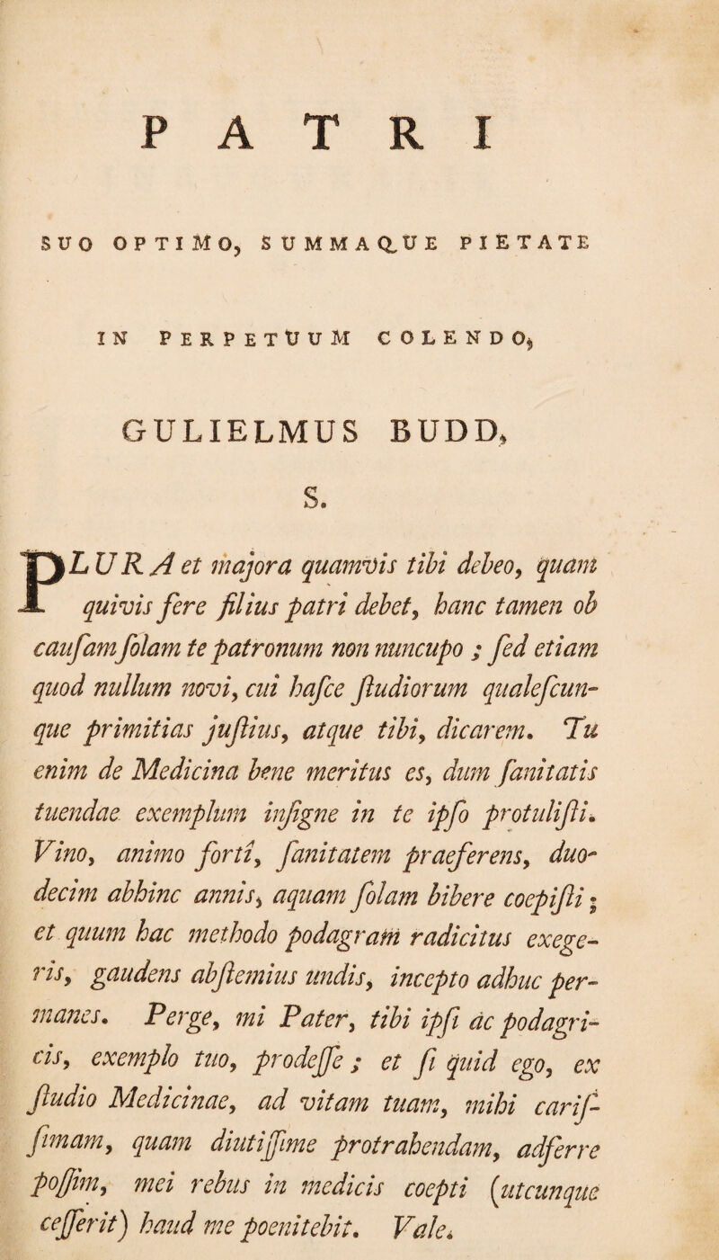 PATRI suo optimo, summaq^ue pietate IN PERPETUUM COLENDO, GULIELMUS BUDD» S. PLURA et majora quamvis tibi debeo, quam quivis fere filius patri debet, hanc tamen ob caufam folam te patronum non nuncupo ; fed etiam quod nullum novi, cui hafce fi udiorum qu alefcun¬ que primitias jufiius, atque tibi, dicarem. Tu enim de Medicina bene meritus es, fanitatis tuendae exemplum injigne in te ipfo protidifii• F/«0, animo forti, fanitatem praeferens, abhinc annis5 aquam folam bibere coepifii * et quum hac methodo podagram radicitus exege¬ ris, gaudens abfiemius undis, incepto adhuc per- manes. Perge, mi Pater, dc podagri- cis, exemplo tuo, prodejfe ; et fi quid ego, ex fiudio Medicinae, ad vitam tuam, mihi carif fimam, quam diutijjime protrahendam, adferre po/Jim, mei rebus in medicis coepti (;utcunque c effer it) haud me po enitebit. Vale•