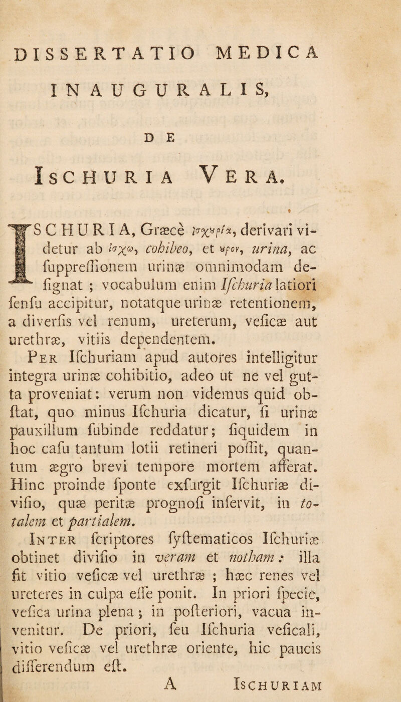 DISSERTATIO MEDICA IN AUGURALIS, D E Ischuria Vera. C Ii U RI A, Graece derivari vi¬ detur ab cohibeo, et «/•ok, urina, ac fupprefiionem urinae omnimodam de- fignat ; vocabulum enim Ifchuria latiori fenfu accipitur, notatque urinae retentionem, a diverfis vel renum, ureterum, veficas aut urethras, vitiis dependentem. Per Ifchuriam apud autores intelligitur integra urinae cohibitio, adeo ut ne vel gut¬ ta proveniat: verum non videmus quid ob- ftat, quo minus Ifchuria dicatur, fi urinas pauxillum fubinde reddatur; fiquidem in hoc cafu tantum lotii retineri poffit, quan¬ tum aegro brevi tempore mortem afferat. Hinc proinde fponte exfargit Ifchuriae di- vifio, quae peritae prognofi infervit, in to¬ talem et partialem. Inter feriptores fyftematicos Ifchurias obtinet divifio in veram et notham: illa fit vitio veficae vel urethrae ; haec renes vel ureteres in culpa effe ponit. In priori fpecie, vefica urina plena; in pofteriori, vacua in¬ venitur. De priori, feu Ifchuria veficali, vitio veficas vel urethrae oriente, hic paucis differendum eft. A ISCHURIAM