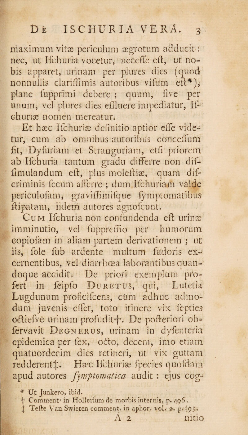 maximum vitae periculum aegrotum adducit i nec, ut Ifchuria vocetur, neceffe eft, ut no¬ bis apparet, urinam per plures dies (quod nonnullis clarfiflimis autoribus viftim eft*), plane fupprimi debere ; quum, fi ve per unum, vel plures dies effluere impediatur, Ii- churias nomen mereatur. Et hxc Ifchuriae definitio aptior e fle vide¬ tur, cum ab omnibus autoribus carrcefiTurn fit, Dyfuriam et Stranguriam, etfi priorem ab Ifchuria tantum gradu differre non dif- fimulandurn eft, plus moleltiae, quam difc criminis fecum afferre ; dum Ifchuriam valde periculofam, graviflimifqtie fymptomatibus ftipatam, udem aut ores agnofcunt. Cum Ifchuria non confundenda eft urinas imminutio, vel fuppreffio per humorum copiofam in aliam partem derivationem ; ut iis, fole fub ardente multum fudoris ex¬ cernentibus, vel diarrhoea laborantibus quan¬ doque accidit* De priori exemplum pro¬ fert in feipfo Duretus, qui, Lutetia Lugdunum proficifcens, cum adhuc admo¬ dum juvenis effet, toto itinere vix fepties offiefve urinam profudit^. De pofteriori ob- fervavit Degnerus, urinam in dyfenteria epidemica per fex, ocfto, decem, imo etiam quatuordecim dies retineri, ut vix guttam redderent;):. Ha?c Ifchurise fpecies quofdam apud autores fymptomatica audit : ejus cog- * Ut Junkero, ibid. -j- Comment* in Hollerium de morbis internis, p. 496 . j Tefte Van Swieten comment. in aphor. vol. 2. p.395;. A 2 nitio